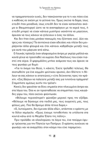 Το Τραγούδι του Χρόνου

να πραγματοποιούν ευχές, δεν τσακώνονταν για το τι και πόσο είχε
ο καθένας σε σχέση με το γείτονα του. Όμως εκείνα τα δώρα, ίσως
επειδή ήταν μοναδικά, ίσως επειδή δεν τα είχαν κατανοήσει ακόμα οι Θαυματουργοί ώστε να τα αναπαράγουν με τα κεριά τους, ή
επειδή μπορεί να είχαν κάποια μυστήρια ικανότητα να μαγεύουν,
άρχισαν να τους κάνουν να ζηλεύουν ο ένας τον άλλον.
Και δεν ήταν ένας μονάχα τσακωμός που ξέσπασε εκεί. Δύο και
τρεις και τέσσερις! Τα σεντούκια είχαν αδειάσει και πλέον δεν μοιράζονταν άλλα φλουριά και έτσι κάποιοι καβγάδιζαν μεταξύ τους
για αυτά που μάζευαν από κάτω.
Ο Λουκάς πρόσεξε έναν αλαφιασμένο άντρα με γκρίζα μαλλιά και
κοντά γένια να προσπαθεί να χωρίσει δύο Νοέλιους που είχαν πιαστεί στα χέρια. Ο ψαρομάλλης μπήκε ανάμεσα τους και άρχισε να
τους φωνάζει με θυμό:
«Για το όνομα του Θεού, τι κάνετε; Έχετε τρελαθεί τελείως; Θα
σκοτωθείτε για ένα κομμάτι ψεύτικου χρυσού; Δεν βλέπετε τι θέλουν να σας κάνουν οι απατεώνες;» είπε δείχνοντας προς τον κράχτη. «Σας βάζουν να παλεύετε μεταξύ σας για τιποτένια πράγματα!
Σταματήστε αμέσως αυτήν την τρέλα!»
Κανείς δεν φαινόταν να δίνει σημασία στον ηλικιωμένο άντρα και
στα λόγια του. Όσο κι αν προσπαθούσε να σταματήσει τους καυγάδες γύρω του, τόσο εκείνοι φούντωναν.
«Θέλουμε περισσότερα!» φώναξαν μερικοί προς την εξέδρα.
«Θέλουμε να δώσουμε στα παιδιά μας, τους συγγενείς μας, τους
φίλους μας. Πού θα βρούμε άλλα τέτοια δώρα;»
«Ω, λυπούμαστε, δεν έμειναν άλλα εδώ», απάντησε ο κράχτης με
το δόλιο χαμόγελο. «Όμως έχουμε τοποθετήσει τα υπόλοιπα στα
κουτιά κάτω από το Μεγάλο Έλατο της πόλης».
Πριν προλάβει να ολοκληρώσει τα λόγια του, ένα τσούρμο έφυγε τρέχοντας για την Πλατεία των Πατέρων. Ο κράχτης συνέχισε να
φωνάζει και να αναγγέλλει στον κόσμο που είχε παραμείνει:
95

 