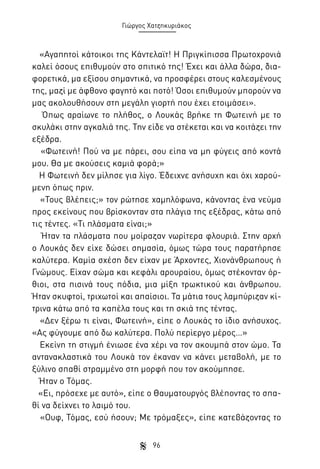 Γιώργος Χατζηκυριάκος

«Αγαπητοί κάτοικοι της Κάντελαϊτ! Η Πριγκίπισσα Πρωτοχρονιά
καλεί όσους επιθυμούν στο σπιτικό της! Έχει και άλλα δώρα, διαφορετικά, μα εξίσου σημαντικά, να προσφέρει στους καλεσμένους
της, μαζί με άφθονο φαγητό και ποτό! Όσοι επιθυμούν μπορούν να
μας ακολουθήσουν στη μεγάλη γιορτή που έχει ετοιμάσει».
Όπως αραίωνε το πλήθος, ο Λουκάς βρήκε τη Φωτεινή με το
σκυλάκι στην αγκαλιά της. Την είδε να στέκεται και να κοιτάζει την
εξέδρα.
«Φωτεινή! Πού να με πάρει, σου είπα να μη φύγεις από κοντά
μου. Θα με ακούσεις καμιά φορά;»
Η Φωτεινή δεν μίλησε για λίγο. Έδειχνε ανήσυχη και όχι χαρούμενη όπως πριν.
«Τους βλέπεις;» τον ρώτησε χαμηλόφωνα, κάνοντας ένα νεύμα
προς εκείνους που βρίσκονταν στα πλάγια της εξέδρας, κάτω από
τις τέντες. «Τι πλάσματα είναι;»
Ήταν τα πλάσματα που μοίραζαν νωρίτερα φλουριά. Στην αρχή
ο Λουκάς δεν είχε δώσει σημασία, όμως τώρα τους παρατήρησε
καλύτερα. Καμία σχέση δεν είχαν με Άρχοντες, Χιονάνθρωπους ή
Γνώμους. Είχαν σώμα και κεφάλι αρουραίου, όμως στέκονταν όρθιοι, στα πισινά τους πόδια, μια μίξη τρωκτικού και άνθρωπου.
Ήταν σκυφτοί, τριχωτοί και απαίσιοι. Τα μάτια τους λαμπύριζαν κίτρινα κάτω από τα καπέλα τους και τη σκιά της τέντας.
«Δεν ξέρω τι είναι, Φωτεινή», είπε ο Λουκάς το ίδιο ανήσυχος.
«Ας φύγουμε από δω καλύτερα. Πολύ περίεργο μέρος…»
Εκείνη τη στιγμή ένιωσε ένα χέρι να τον ακουμπά στον ώμο. Τα
αντανακλαστικά του Λουκά τον έκαναν να κάνει μεταβολή, με το
ξύλινο σπαθί στραμμένο στη μορφή που τον ακούμπησε.
Ήταν ο Τόμας.
«Ει, πρόσεχε με αυτό», είπε ο Θαυματουργός βλέποντας το σπαθί να δείχνει το λαιμό του.
«Ουφ, Τόμας, εσύ ήσουν; Με τρόμαξες», είπε κατεβάζοντας το
96

 