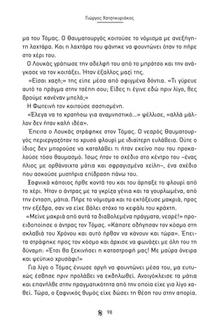 Γιώργος Χατζηκυριάκος

μα του Τόμας. Ο Θαυματουργός κοιτούσε το νόμισμα με ανεξήγητη λαχτάρα. Και η λαχτάρα του φάνηκε να φουντώνει όταν το πήρε
στο χέρι του.
Ο Λουκάς γράπωσε την αδελφή του από το μπράτσο και την ανάγκασε να τον κοιτάξει. Ήταν έξαλλος μαζί της.
«Είσαι χαζή;» της είπε μέσα από σφιγμένα δόντια. «Τι γύρευε
αυτό το πράγμα στην τσέπη σου; Είδες τι έγινε εδώ πριν λίγο, θες
βρούμε κανέναν μπελά;»
Η Φωτεινή τον κοιτούσε σαστισμένη.
«Έλεγα να το κρατήσω για αναμνηστικό…» ψέλλισε, «αλλά μάλλον δεν ήταν καλή ιδέα».
Έπειτα ο Λουκάς στράφηκε στον Τόμας. Ο νεαρός Θαυματουργός περιεργαζόταν το χρυσό φλουρί με ιδιαίτερη ευλάβεια. Ούτε ο
ίδιος δεν μπορούσε να καταλάβει τι ήταν εκείνο που του προκαλούσε τόσο θαυμασμό. Ίσως ήταν το σχέδιο στο κέντρο του –ένας
ήλιος με ορθάνοιχτα μάτια και σφραγισμένα χείλη–, ένα σχέδιο
που ασκούσε μυστήρια επίδραση πάνω του.
Ξαφνικά κάποιος ήρθε κοντά του και του άρπαξε το φλουρί από
το χέρι. Ήταν ο άντρας με τα γκρίζα γένια και τα γουρλωμένα, από
την ένταση, μάτια. Πήρε το νόμισμα και το εκτόξευσε μακριά, προς
την εξέδρα, σαν να είχε βάλει στόχο το κεφάλι του κράχτη.
«Μείνε μακριά από αυτά τα διαβολεμένα πράγματα, νεαρέ!» προειδοποίησε ο άντρας τον Τόμας. «Κάποτε οδήγησαν τον κόσμο στη
σκλαβιά του Χρόνου και αυτό ήρθαν να κάνουν και τώρα». Έπειτα στράφηκε προς τον κόσμο και άρχισε να φωνάζει με όλη του τη
δύναμη: «Έτσι θα ξεκινήσει η καταστροφή μας! Με μαύρα όνειρα
και ψεύτικο χρυσάφι!»
Για λίγο ο Τόμας ένιωσε οργή να φουντώνει μέσα του, μα ευτυχώς έσβησε πριν προλάβει να εκδηλωθεί. Ανοιγόκλεισε τα μάτια
και επανήλθε στην πραγματικότητα από την οποία είχε για λίγο χαθεί. Τώρα, ο ξαφνικός θυμός είχε δώσει τη θέση του στην απορία.
98

 