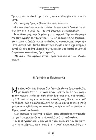 Το Τραγούδι του Χρόνου

Έμοιαζε σαν να είχε λείψει αιώνες και κοιτούσε γύρω του στα χαμένα.
«Τι... τι έγινε; Προς τι όλη αυτή η αναστάτωση;»
«Θα σου εξηγήσουμε στην πορεία Τόμας», είπε ο Λουκάς πιάνοντάς τον από το μπράτσο. Πάμε να φύγουμε, σε παρακαλώ».
Τα παιδιά έφυγαν φοβισμένα, με το μικρούλι Τόμι να κλαψουρίζει στην αγκαλιά της Φωτεινής. Ο Τόμας κοιτούσε πίσω του τη συγκέντρωση να διαλύεται και το πλήθος να κινά προς μια συγκεκριμένη κατεύθυνση. Ακολουθούσαν τον κράχτη και τους μυστήριους
συνοδούς του σε ένα μέρος όπου τους είχαν υποσχεθεί σημαντικά
δώρα: το αρχοντικό της Πρωτοχρονιάς.
Μάταια ο ηλικιωμένος άντρας προσπαθούσε να τους αλλάξει
γνώμη.

Η Πριγκίπισσα Πρωτοχρονιά

Μ

ε τόσο χιόνι που έπεφτε δεν ήταν εύκολο να βρουν το δρόμο
για το πανδοχείο. Ευτυχώς είχαν μαζί τον Τόμας που γνώριζε την περιοχή, αλλά και πάλι είχαν δυσκολία στον προσανατολισμό. Το χιόνι έπεφτε ασταμάτητα, σκεπάζοντας όλο και πιο πολύ
το έδαφος, ενώ η ομίχλη κάλυπτε τις οδούς και τα σοκάκια. Κάθε
φως από τους δρόμους και τα σπίτια, ακόμα κι από το φανάρι του
Τόμας, φαινόταν θαμπό.
«Σας προειδοποίησα για το χιόνι», είπε στα παιδιά. «Αναρωτιέμαι γιατί απομακρυνθήκατε τόσο πολύ από το πανδοχείο».
Του τα εξήγησαν όλα. Είπαν για τα πυροτεχνήματα που τους κίνησαν την περιέργεια, για τη σύναξη στη μικρή πλατεία, καθώς επί99

 