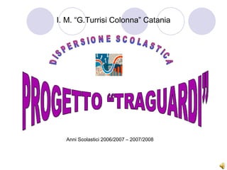 PROGETTO “TRAGUARDI” DISPERSIONE SCOLASTICA I. M. “G.Turrisi Colonna” Catania Anni Scolastici 2006/2007 – 2007/2008 