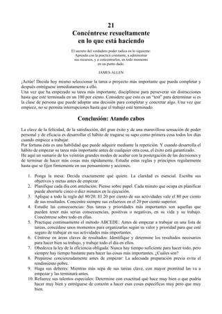 21
                            Concéntrese resueltamente
                             en lo que está haciendo
                           El secreto del verdadero poder radica en lo siguiente:
                              Aprenda con la practica constante, a administrar
                             sus recursos, y a concentrarlos, en todo momento
                                             en un punto dado.

                                             JAMES ALLEN

¡Actúe! Decida hoy mismo seleccionar la tarea o proyecto más importante que pueda completar y
después entréguese inmediatamente a ello.
Una vez que ha empezado su tarea más importante, disciplínese para perseverar sin distracciones
hasta que esté terminada en un 100 por ciento. Considere que esto es un “test” para determinar si es
la clase de persona que puede adoptar una decisión para completar y concretar algo. Una vez que
empiece, no se permita interrupciones hasta que el trabajo esté terminado.

                               Conclusión: Atando cabos
La clave de la felicidad, de la satisfacción, del gran éxito y de una maravillosa sensación de poder
personal y de eficacia es desarrollar el hábito de tragarse su sapo como primera cosa todos los días
cuando empiece a trabajar.
Por fortuna ésta es una habilidad que puede adquirir mediante la repetición. Y cuando desarrolla el
hábito de empezar su tarea más importante antes de cualquier otra cosa, el éxito está garantizado.
He aquí un sumario de los veintiún grandes modos de acabar con la postergación de las decisiones y
de terminar de hacer más cosas más rápidamente. Estudie estas reglas y principios regularmente
hasta que se fijen firmemente en sus pensamiento y acciones.

   1. Ponga la mesa: Decida exactamente qué quiere. La claridad es esencial. Escriba sus
       objetivos y metas antes de empezar.
   2. Planifique cada día con antelación: Piense sobre papel. Cada minuto que ocupa en planificar
       puede ahorrarle cinco o diez minutos en la ejecución.
   3. Aplique a todo la regla del 80/20: El 20 por ciento de sus actividades vale el 80 por ciento
       de sus resultados. Concentre siempre sus esfuerzos en el 20 por ciento superior.
   4. Estudie las consecuencias: Sus tareas y prioridades más importantes son aquellas que
       pueden tener más serias consecuencias, positivas o negativas, en su vida y su trabajo.
       Concéntrese sobre todo en ellas.
   5. Practique continuamente el método ABCEDE: Antes de empezar a trabajar en una lista de
       tareas, concédase unos momentos para organizarlas según su valor y prioridad para que esté
       seguro de trabajar en sus actividades más importantes.
   6. Céntrese en áreas claves de resultados: Identifique y determine los resultados necesarios
       para hacer bien su trabajo, y trabaje todo el día en ellos.
   7. Obedezca la ley de la eficiencia obligada: Nunca hay tiempo suficiente para hacer todo, pero
       siempre hay tiempo bastante para hacer las cosas más importantes. ¿Cuáles son?
   8. Prepárese concienzudamente antes de empezar: La adecuada preparación previa evita el
       rendimiento pobre.
   9. Haga sus deberes: Mientras más sepa de sus tareas clave, con mayor prontitud las va a
       empezar y las terminará antes.
   10. Refuerce sus talentos especiales: Determine con exactitud qué hace muy bien o que podría
       hacer muy bien y entréguese de corazón a hacer esas cosas específicas muy pero que muy
       bien.
 