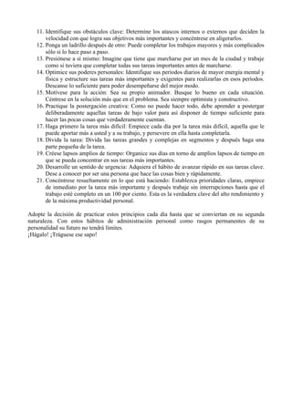 11. Identifique sus obstáculos clave: Determine los atascos internos o externos que deciden la
       velocidad con que logra sus objetivos más importantes y concéntrese en aligerarlos.
   12. Ponga un ladrillo después de otro: Puede completar los trabajos mayores y más complicados
       sólo si lo hace paso a paso.
   13. Presiónese a sí mismo: Imagine que tiene que marcharse por un mes de la ciudad y trabaje
       como si tuviera que completar todas sus tareas importantes antes de marcharse.
   14. Optimice sus poderes personales: Identifique sus períodos diarios de mayor energía mental y
       física y estructure sus tareas más importantes y exigentes para realizarlas en esos períodos.
       Descanse lo suficiente para poder desempeñarse del mejor modo.
   15. Motívese para la acción: Sea su propio animador. Busque lo bueno en cada situación.
       Céntrese en la solución más que en el problema. Sea siempre optimista y constructivo.
   16. Practique la postergación creativa: Como no puede hacer todo, debe aprender a postergar
       deliberadamente aquellas tareas de bajo valor para así disponer de tiempo suficiente para
       hacer las pocas cosas que verdaderamente cuentan.
   17. Haga primero la tarea más difícil: Empiece cada día por la tarea más difícil, aquella que le
       puede aportar más a usted y a su trabajo, y persevere en ella hasta completarla.
   18. Divida la tarea: Divida las tareas grandes y complejas en segmentos y después haga una
       parte pequeña de la tarea.
   19. Créese lapsos amplios de tiempo: Organice sus días en torno de amplios lapsos de tiempo en
       que se pueda concentrar en sus tareas más importantes.
   20. Desarrolle un sentido de urgencia: Adquiera el hábito de avanzar rápido en sus tareas clave.
       Dese a conocer por ser una persona que hace las cosas bien y rápidamente.
   21. Concéntrese resueltamente en lo que está haciendo: Establezca prioridades claras, empiece
       de inmediato por la tarea más importante y después trabaje sin interrupciones hasta que el
       trabajo esté completo en un 100 por ciento. Esta es la verdadera clave del alto rendimiento y
       de la máxima productividad personal.

Adopte la decisión de practicar estos principios cada día hasta que se conviertan en su segunda
naturaleza. Con estos hábitos de administración personal como rasgos permanentes de su
personalidad su futuro no tendrá límites.
¡Hágalo! ¡Tráguese ese sapo!
 