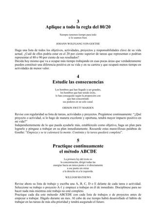 3
                        Aplique a todo la regla del 80/20
                                    Siempre tenemos tiempo para todo
                                           si lo usamos bien.

                                JOHANN WOLFGANG VON GOETHE

Haga una lista de todos los objetivos, actividades, proyectos y responsabilidades clave de su vida
actual. ¿Cuál de ellos podría estar en el 20 por ciento superior de tareas que representan o podrían
representar el 80 o 90 por ciento de sus resultados?
Decida hoy mismo que va a ocupar más tiempo trabajando en esas pocas áreas que verdaderamente
pueden constituir una diferencia positiva en su vida y en su carrera y que ocupará menos tiempo en
actividades de menor valor.

                                          4
                             Estudie las consecuencias
                               Los hombres que han llegado a ser grandes,
                                    los hombres que han tenido éxito,
                               lo han conseguido según la proporción con
                                          que han concentrado
                                      sus poderes en un solo canal.

                                      ORISON SWETT MARDEN

Revise con regularidad su lista de tareas, actividades y proyectos. Pregúntese continuamente: “¿Qué
proyecto o actividad, si lo hago de manera excelente y oportuna, tendrá mayor impacto positivo en
mi vida?”
Independientemente de lo que pueda ayudarle más, establézcalo como objetivo, haga un plan para
lograrlo y póngase a trabajar en su plan inmediatamente. Recuerde estas maravillosas palabras de
Goethe: “Empieza y se te calentará la mente. Continúa y la tarea quedará completa”.

                                         5
                             Practique continuamente
                                el método ABCDE
                                         La primera ley del éxito es
                                     la concentración, dirigir todas las
                              energías hacia un único punto e ir directamente
                                            a ese punto sin mirar
                                       a la derecha ni a la izquierda.

                                         WILLIAM MATHEWS

Revise ahora su lista de trabajo y escriba una A, B, C, D o E delante de cada tarea o actividad.
Seleccione su trabajo o proyecto A-1 y empiece a trabajar en él de inmediato. Disciplínese para no
hacer nada más mientras este trabajo no esté completo.
Practique cada día este méteodo ABCEDE con cada lista de trabajos o de proyectos antes de
empezar a trabajar. Hágalo durante un mes. Al cabo de ese tiempo habrá desarrollado el hábito de
trabajar en las tareas de más alta prioridad y tendrá asegurado el futuro.
 
