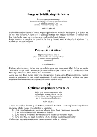 12
                       Ponga un ladrillo después de otro
                                    Personas moderadamente capaces,
                          en términos comparativos, obtendrán grandes resultados
                                       si se dedican por entero y sin
                                descanso primero a una cosa y luego a otra.

                                            SAMUEL SMILES

Seleccione cualquier objetivo, tarea o proyecto personal que ha estado postergando y en el acto dé
un paso para realizarlo. A veces todo lo que necesita hacer para empezar es sentarse y construir una
lista de todos los pasos que debe dar para completar finalmente la tarea.
Luego empiece y complete un punto de la lista y después otro. Y después el siguiente. Le
sorprenderá lo que conseguirá.

                                          13
                                 Presiónese a sí mismo
                                       El primer requesito del éxito es
                              aplicar ininterrumpidamente sus energías físicas
                                        y mentales a un solo problema
                                               y sin cansarse,

                                           THOMAS EDISON

Establezca fechas tope y fechas tope secundarias para cada tarea o actividad. Créese su propio
“sistema de obligaciones”. Suba su propio listón y no se dé por vencido. Una vez que establece una
fecha tope, aténgase a ella e incluso trate de superarla.
Anote cada paso de un trabajo o proyecto principal antes de empezarlo. Después determine cuántos
minutos y horas requerirá para completar cada fase. Organice su agenda diaria y semanal para crear
segmentos de tiempo cuando trabaje exclusivamente en estas tareas.

                                      14
                        Optimice sus poderes personales
                                  Reúna todos sus recursos, conjunte todas
                                 sus facultades, canalice todas sus energías
                                y dirija todas sus capacidades para dominar
                                   por lo menos un campo de esfuerzos.

                                             JOHN HAGGAI

Analice sus niveles actuales y sus hábitos cotidianos de salud. Decida hoy mismo mejorar sus
niveles de salud y energía preguntándose lo siguiente:
   1. ¿Qué estoy haciendo para mantener la buena forma física y que podría hacer más?
   2. ¿Qué estoy haciendo y que podría hacer menos?
   3. ¿Qué no estoy haciendo y debería empezar a hacer si quiero rendir mejor?
   4. ¿Qué hago hoy que afecta mi salud y debería dejar de hacer inmediatamente?
Cualesquiera que sean sus respuestas a estas preguntas, actúe hoy mismo.
 