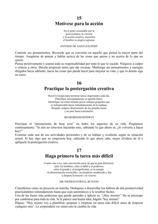 15
                                Motívese para la acción
                                        En el gusto irresistible por la
                                          gran aventura, la victoria
                                       y la acción creativa, encuentra
                                       el hombre su alegría suprema.

                                     ANTOINE DE SAINT-EXUPERY

Controle sus pensamientos. Recuerde que se convierte en aquello que piensa la mayor parte del
tiempo. Asegúrese de pensar y hablar acerca de las cosas que quiere y no acerca de lo que no
quiere.
Piense positivamente y asuma toda su responsabilidad por todo lo que le sucede. Niéguese a culpar
o criticar a otros. Decida progresar antes que dar excusas. Mantenga sus pensamientos y energías
dirigidos hacia adelante, hacia las cosas que puede hacer para mejorar su vida, y que lo demás siga
su curso.

                                      16
                      Practique la postergación creativa
                         Reserve tiempo para terminar tareas importantes cada dia.
                                Planifique anticipadamente su agenda diaria.
                         Identifique los relativamente pocos trabajos pequeños que
                           es indispensable hacer inmediatamente en la mañana.
                            Después ocúpese directamente de las grandes tareas
                                         y no pare hasta terminarlas.

                                        BOARDROOM REPORTS

Practique el “pensamiento de base cero” en todos los aspectos de su vida. Pregúntese
continuamente: “Si aún no estuviera haciendo esto, sabiendo lo que ahora sé, ¿lo volvería a hacer
hoy?”
Examine cada una de sus actividades personales y de su trabajo y evalúelas según su situación
actual. Si hay algo que no empezaría hoy, sabiendo lo que ahora sabe, mejor olvídese de él o
aplíquele la postergación creativa.

                                     17
                       Haga primero la tarea más difícil
                      Cuanto más vivo, más convencido estoy de que la gran diferencia
                                entre los hombres, entre el débil y el poderoso,
                               entre el grande y el insignificante, es la energía
                        -la determinación invencible-, un propósito establecido y fijo
                                       y después la muerte o la victoria.

                                    SIR THOMAS FOWELL BUXTON

Considérese como un proyecto en marcha. Dedíquese a desarrollar los hábitos de alta productividad
practicándolos reiteradamente hasta que sean automáticos y le resulten fáciles.
Una de las frases más poderosas que puede aprender y aplicar es: “¡Hoy mismo!” No se preocupe
por cambiarse para toda la vida. Si le parece una buena idea, hágalo “hoy mismo”.
Dígase: “Hoy mismo voy a planificar, preparar y empezar mi tarea más difícil antes de empezar
cualquier otra”. Le sorprenderá ver cómo esto le cambia la vida.
 