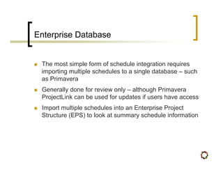 Enterprise Database


 The most simple form of schedule integration requires
 importing multiple schedules to a single database – such
 as Primavera
 Generally done for review only – although Primavera
 ProjectLink can be used for updates if users have access
 Import multiple schedules into an Enterprise Project
 Structure (EPS) to look at summary schedule information
 