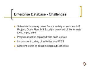 Enterprise Database - Challenges


 Schedule data may come from a variety of sources (MS
 Project, Open Plan, MS Excel) in a myriad of file formats
 (.xls, .mpp, .xer)
 Projects must be replaced with each update
 Inconsistent coding of activities and WBS
 Different levels of detail in each sub-schedule
 