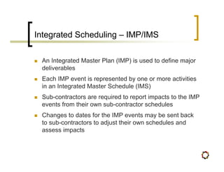 Integrated Scheduling – IMP/IMS

 An Integrated Master Plan (IMP) is used to define major
 deliverables
 Each IMP event is represented by one or more activities
 in an Integrated Master Schedule (IMS)
 Sub-contractors are required to report impacts to the IMP
 events from their own sub-contractor schedules
 Changes to dates for the IMP events may be sent back
 to sub-contractors to adjust their own schedules and
 assess impacts
 