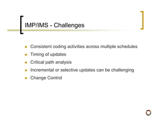 IMP/IMS - Challenges


 Consistent coding activities across multiple schedules
 Timing of updates
 Critical path analysis
 Incremental or selective updates can be challenging
 Change Control
 