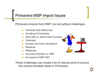 Primavera MSP Import Issues

Primavera imports from MSP, but not without challenges

        Schedule Date Differences
        Handling of Constraints
        Data Date vs. Status Date Concepts
        Calendars
        Duration and Float Calculations
        Baselines
        Milestones
        Summary Activities vs. WBS
        No import for MSP 2007

These challenges can create a lot of manual work to ensure
  the correct schedule dates in Primavera
 