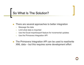 So What Is The Solution?


 There are several approaches to better integration
   Massage the data
   Limit what data is imported
   Use the Excel import/export feature for incremental updates
   Use the Primavera Integration API


 The Primavera Integration API can be used to read/write
 XML data – but this requires some development effort
 