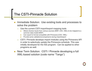 The CSTI-Pinnacle Solution

 Immediate Solution: Use existing tools and processes to
 solve the problem
   Use the current CSTI import/export mapping tools
      Allows diverse inputs from various sources (MSP, CSV, XML) to be mapped to a
      common data model (MSP)
      Can export to format compatible with Primavera (CSV, XML)
      Provide some validations/comparisons during import/export
   CSTI / Pinnacle develops import modules using the Primavera API
   in order to selectively update the Primavera schedule. This was
   initially developed for the ISS program. Can be applied to other
   programs as well.

 Near Term Solution: CSTI / Pinnacle developing a full
 XML-based solution (code name “Tango”)
 