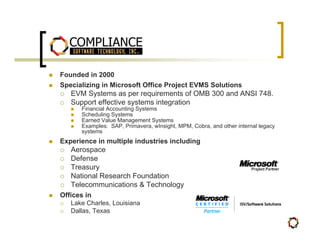 Founded in 2000
Specializing in Microsoft Office Project EVMS Solutions
   EVM Systems as per requirements of OMB 300 and ANSI 748.
   Support effective systems integration
      Financial Accounting Systems
      Scheduling Systems
      Earned Value Management Systems
      Examples: SAP, Primavera, wInsight, MPM, Cobra, and other internal legacy
      systems
Experience in multiple industries including
   Aerospace
   Defense
   Treasury
   National Research Foundation
   Telecommunications & Technology
Offices in
   Lake Charles, Louisiana
   Dallas, Texas
 