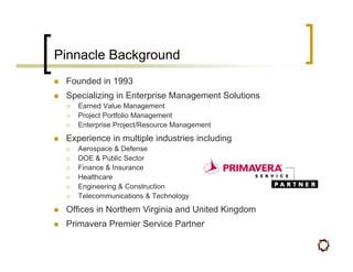 Pinnacle Background
 Founded in 1993
 Specializing in Enterprise Management Solutions
    Earned Value Management
    Project Portfolio Management
    Enterprise Project/Resource Management
 Experience in multiple industries including
    Aerospace & Defense
    DOE & Public Sector
    Finance & Insurance
    Healthcare
    Engineering & Construction
    Telecommunications & Technology
 Offices in Northern Virginia and United Kingdom
 Primavera Premier Service Partner
 