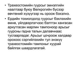 • Трахеостомийн гуурсыг эмнэлгийн
наалтаар буюу Велкрогийн бүсээр
өвчтөний хүзүүгээр нь ороож бэхэлнэ.
• Ердийн тохиолдолд гуурсыг бэхлэхийн
өмнө, үйлдвэрлэгчээс бэлтгэн хангасан
ариутгасан марлин тампоноор арьсыг
гуурсны гадна талын далавчнаас
тусгаарладаг. Арьсыг цочроож халдвар
орохоос сэргийлэхийн тул энэхүү
трахеостомийн тампоныг хуурай
байлгах шаардлагатай.

 