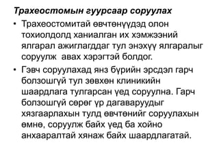 Трахеостомын гуурсаар соруулах
• Трахеостомитай өвчтөнүүдэд олон
тохиолдолд ханиалган их хэмжээний
ялгарал ажиглагддаг тул энэхүү ялгаралыг
соруулж авах хэрэгтэй болдог.
• Гэвч соруулахад янз бүрийн эрсдэл гарч
болзошгүй тул зөвхөн клиникийн
шаардлага тулгарсан үед соруулна. Гарч
болзошгүй сөрөг үр дагаваруудыг
хязгаарлахын тулд өвчтөнийг соруулахын
өмнө, соруулж байх үед ба хойно
анхааралтай хянаж байх шаардлагатай.

 
