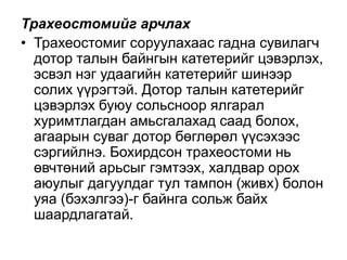 Трахеостомийг арчлах
• Трахеостомиг соруулахаас гадна сувилагч
дотор талын байнгын катетерийг цэвэрлэх,
эсвэл нэг удаагийн катетерийг шинээр
солих үүрэгтэй. Дотор талын катетерийг
цэвэрлэх буюу сольсноор ялгарал
хуримтлагдан амьсгалахад саад болох,
агаарын суваг дотор бөглөрөл үүсэхээс
сэргийлнэ. Бохирдсон трахеостоми нь
өвчтөний арьсыг гэмтээх, халдвар орох
аюулыг дагуулдаг тул тампон (живх) болон
уяа (бэхэлгээ)-г байнга сольж байх
шаардлагатай.

 