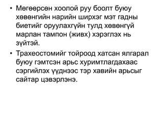 • Мөгөөрсөн хоолой руу боолт буюу
хөвөнгийн нарийн ширхэг мэт гадны
биетийг оруулахгүйн тулд хөвөнгүй
марлан тампон (живх) хэрэглэх нь
зүйтэй.
• Трахеостомийг тойроод хатсан ялгарал
буюу гэмтсэн арьс хуримтлагдахаас
сэргийлэх үүднээс тэр хавийн арьсыг
сайтар цэвэрлэнэ.

 