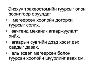 Энэхүү трахеостомийн гуурсыг олон
зорилгоор оруулдаг
• мөгөөрсөн хоолойн доторхи
гуурсыг солих,
• өвчтөнд механик агааржуулалт
хийх,
• агаарын сувгийн дээд хэсэг дэх
саадыг давах,
• аль эсвэл мөгөөрсөн болон
гуурсан хоолойн шүүрлийг авах г.м.

 