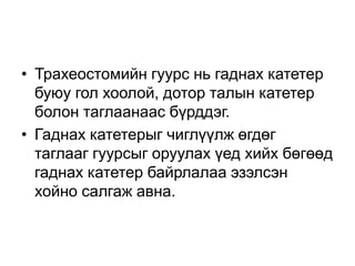 • Трахеостомийн гуурс нь гаднах катетер
буюу гол хоолой, дотор талын катетер
болон таглаанаас бүрддэг.
• Гаднах катетерыг чиглүүлж өгдөг
таглааг гуурсыг оруулах үед хийх бөгөөд
гаднах катетер байрлалаа эзэлсэн
хойно салгаж авна.

 