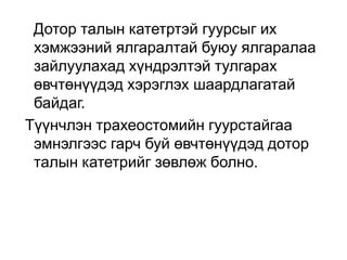 Дотор талын катетртэй гуурсыг их
хэмжээний ялгаралтай буюу ялгаралаа
зайлуулахад хүндрэлтэй тулгарах
өвчтөнүүдэд хэрэглэх шаардлагатай
байдаг.
Түүнчлэн трахеостомийн гуурстайгаа
эмнэлгээс гарч буй өвчтөнүүдэд дотор
талын катетрийг зөвлөж болно.

 