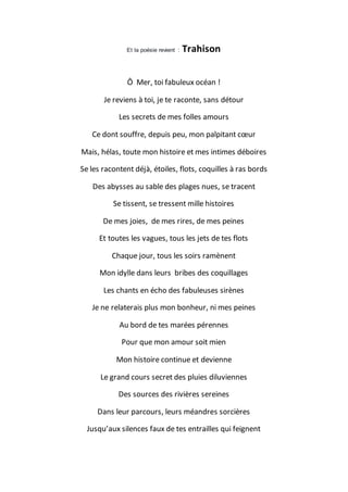 Et la poésie revient : Trahison
Ô Mer, toi fabuleux océan !
Je reviens à toi, je te raconte, sans détour
Les secrets de mes folles amours
Ce dont souffre, depuis peu, mon palpitant cœur
Mais, hélas, toute mon histoire et mes intimes déboires
Se les racontent déjà, étoiles, flots, coquilles à ras bords
Des abysses au sable des plages nues, se tracent
Se tissent, se tressent mille histoires
De mes joies, de mes rires, de mes peines
Et toutes les vagues, tous les jets de tes flots
Chaque jour, tous les soirs ramènent
Mon idylle dans leurs bribes des coquillages
Les chants en écho des fabuleuses sirènes
Je ne relaterais plus mon bonheur, ni mes peines
Au bord de tes marées pérennes
Pour que mon amour soit mien
Mon histoire continue et devienne
Le grand cours secret des pluies diluviennes
Des sources des rivières sereines
Dans leur parcours, leurs méandres sorcières
Jusqu’aux silences faux de tes entrailles qui feignent
 
