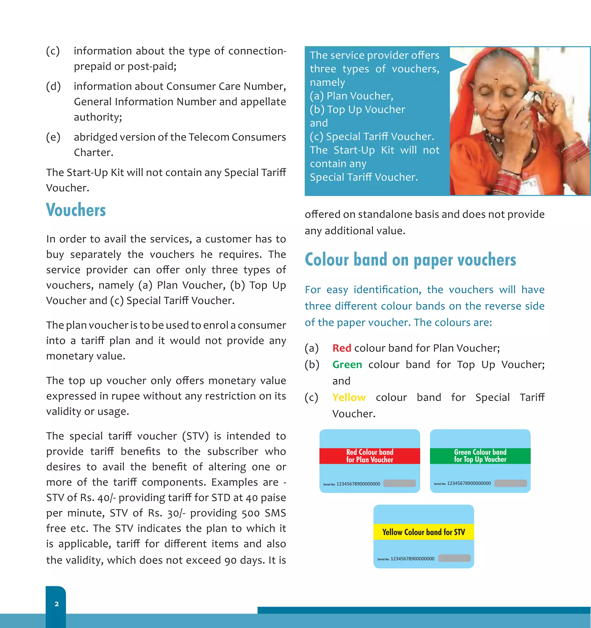 2
(c) 	 information about the type of connection-
prepaid or post-paid;
(d) 	 information about Consumer Care Number,
General Information Number and appellate
authority;
(e) 	 abridged version of the Telecom Consumers
Charter.
The Start-Up Kit will not contain any Special Tariff
Voucher.
Vouchers
In order to avail the services, a customer has to
buy separately the vouchers he requires. The
service provider can offer only three types of
vouchers, namely (a) Plan Voucher, (b) Top Up
Voucher and (c) Special Tariff Voucher.
The plan voucher is to be used to enrol a consumer
into a tariff plan and it would not provide any
monetary value.
The top up voucher only offers monetary value
expressed in rupee without any restriction on its
validity or usage.
The special tariff voucher (STV) is intended to
provide tariff benefits to the subscriber who
desires to avail the benefit of altering one or
more of the tariff components. Examples are -
STV of Rs. 40/- providing tariff for STD at 40 paise
per minute, STV of Rs. 30/- providing 500 SMS
free etc. The STV indicates the plan to which it
is applicable, tariff for different items and also
the validity, which does not exceed 90 days. It is
offered on standalone basis and does not provide
any additional value.
Colour band on paper vouchers
For easy identification, the vouchers will have
three different colour bands on the reverse side
of the paper voucher. The colours are:
(a) 	 Red colour band for Plan Voucher;
(b) 	 Green colour band for Top Up Voucher;
and
(c) 	 Yellow colour band for Special Tariff
Voucher.
The service provider offers
three types of vouchers,
namely
(a) Plan Voucher,
(b) Top Up Voucher
and
(c) Special Tariff Voucher.
The Start-Up Kit will not
contain any
Special Tariff Voucher.
 