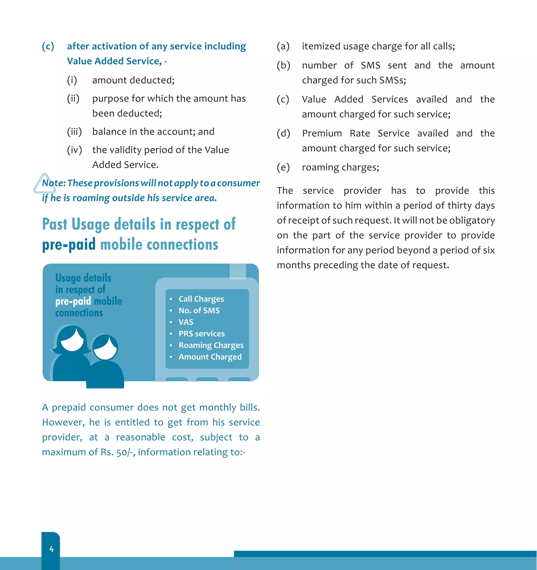 4
(c) 	 after activation of any service including
Value Added Service, -	
	 (i) 	 amount deducted;
	 (ii) 	 purpose for which the amount has
been deducted;
	 (iii) 	 balance in the account; and
	 (iv) 	 the validity period of the Value
Added Service.
Note:Theseprovisionswillnotapplytoaconsumer
if he is roaming outside his service area.
Past Usage details in respect of
pre-paid mobile connections
A prepaid consumer does not get monthly bills.
However, he is entitled to get from his service
provider, at a reasonable cost, subject to a
maximum of Rs. 50/-, information relating to:-
(a) 	 itemized usage charge for all calls;
(b) 	 number of SMS sent and the amount
charged for such SMSs;
(c) 	 Value Added Services availed and the
amount charged for such service;
(d) 	 Premium Rate Service availed and the
amount charged for such service;
(e) 	 roaming charges;
The service provider has to provide this
information to him within a period of thirty days
of receipt of such request. It will not be obligatory
on the part of the service provider to provide
information for any period beyond a period of six
months preceding the date of request.
 