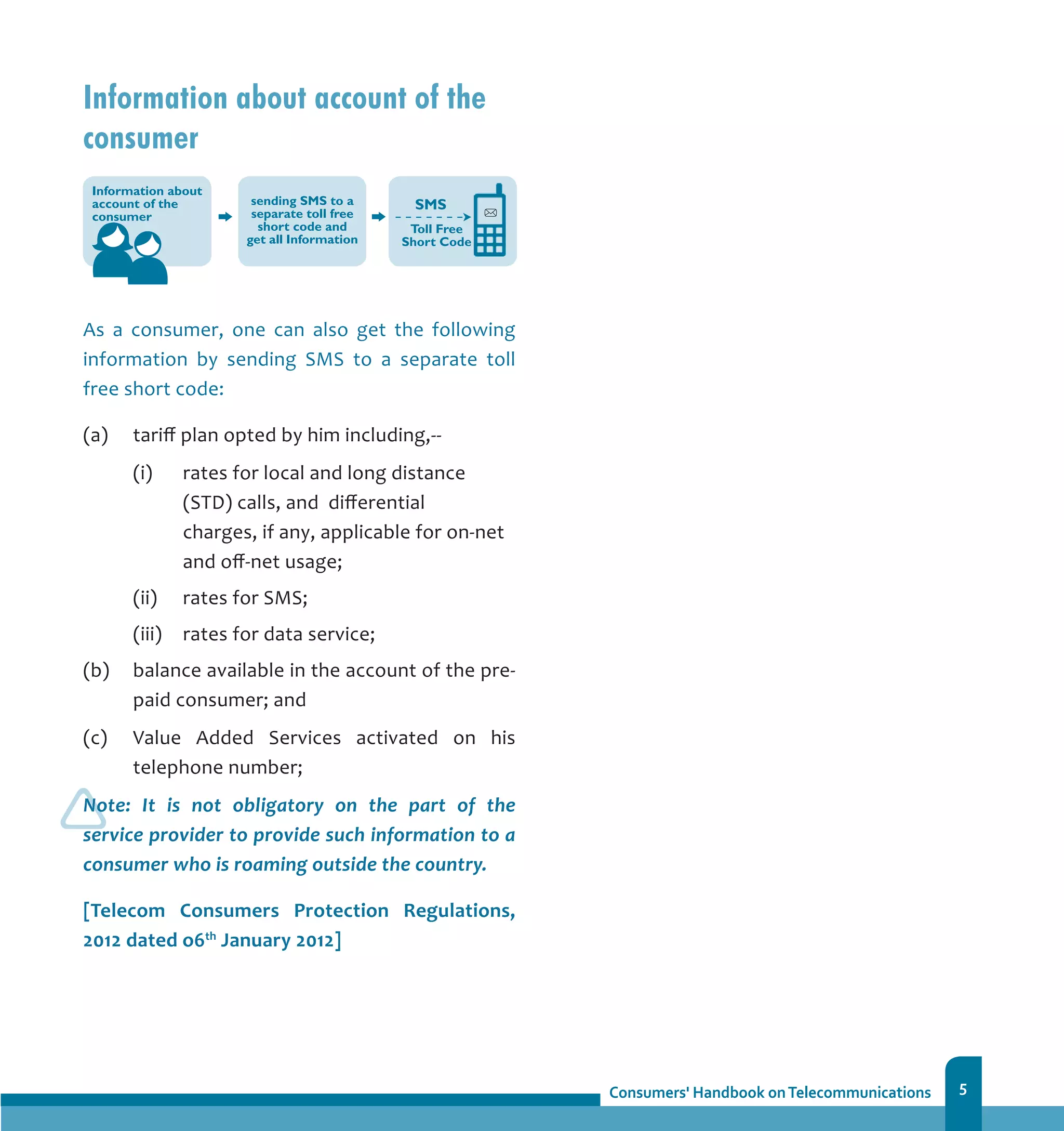 5
Information about account of the
consumer
As a consumer, one can also get the following
information by sending SMS to a separate toll
free short code:
(a) 	 tariff plan opted by him including,--
	 (i)	 rates for local and long distance
(STD) calls, and differential 	
charges, if any, applicable for on-net
and off-net usage;
	 (ii) 	 rates for SMS;
	 (iii) 	 rates for data service;
(b) 	 balance available in the account of the pre-
paid consumer; and
(c) 	 Value Added Services activated on his
telephone number;
Note: It is not obligatory on the part of the
service provider to provide such information to a
consumer who is roaming outside the country.
[Telecom Consumers Protection Regulations,
2012 dated o6th
January 2012]
 