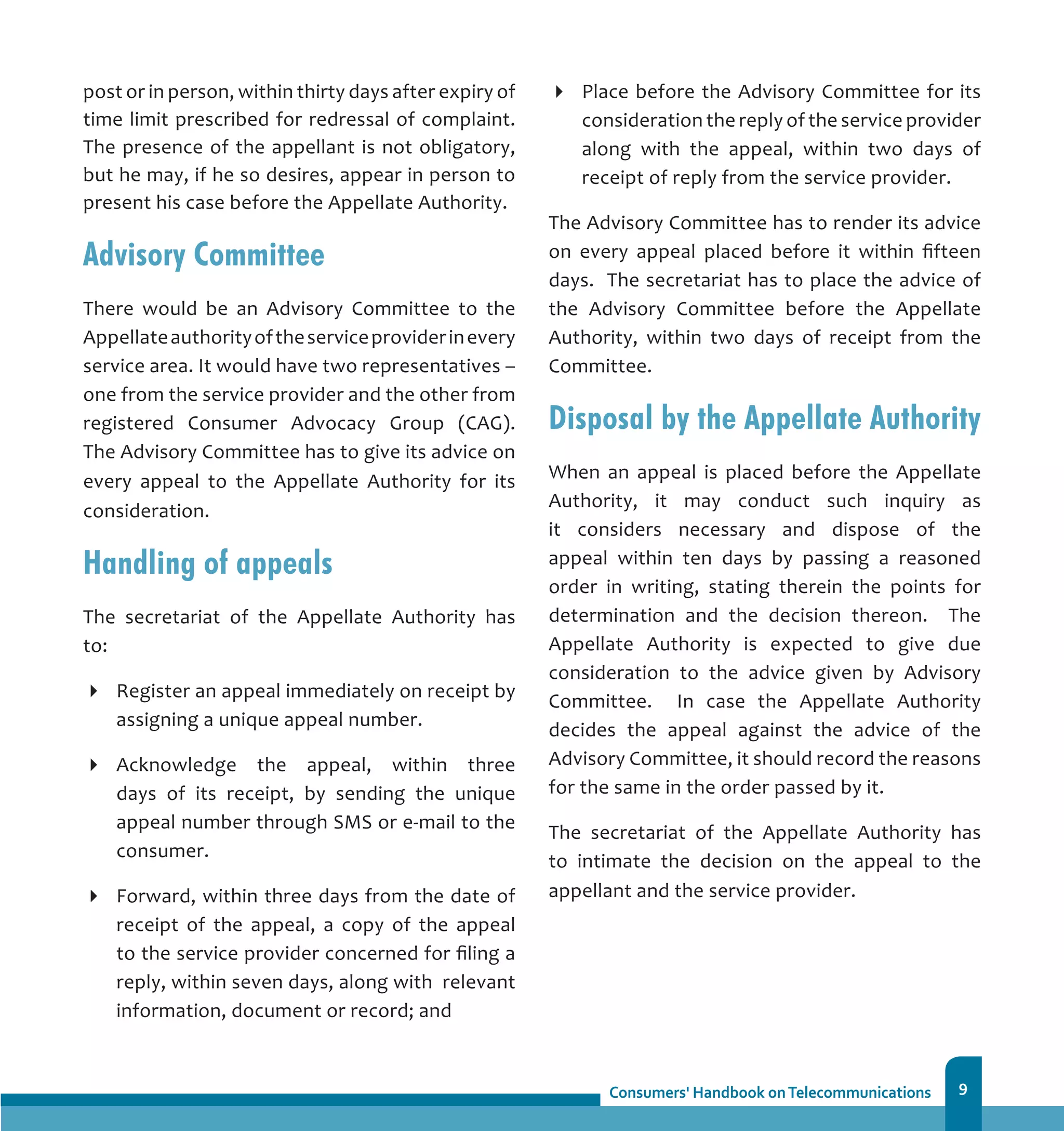 9
post or in person, within thirty days after expiry of
time limit prescribed for redressal of complaint.
The presence of the appellant is not obligatory,
but he may, if he so desires, appear in person to
present his case before the Appellate Authority.
Advisory Committee
There would be an Advisory Committee to the
Appellateauthorityoftheserviceproviderinevery
service area. It would have two representatives –
one from the service provider and the other from
registered Consumer Advocacy Group (CAG).
The Advisory Committee has to give its advice on
every appeal to the Appellate Authority for its
consideration.
Handling of appeals
The secretariat of the Appellate Authority has
to:
Register an appeal immediately on receipt by
assigning a unique appeal number.
Acknowledge the appeal, within three
days of its receipt, by sending the unique
appeal number through SMS or e-mail to the
consumer.
Forward, within three days from the date of
receipt of the appeal, a copy of the appeal
to the service provider concerned for filing a
reply, within seven days, along with relevant
information, document or record; and
Place before the Advisory Committee for its
consideration the reply of the service provider
along with the appeal, within two days of
receipt of reply from the service provider.
The Advisory Committee has to render its advice
on every appeal placed before it within fifteen
days. The secretariat has to place the advice of
the Advisory Committee before the Appellate
Authority, within two days of receipt from the
Committee.
Disposal by the Appellate Authority
When an appeal is placed before the Appellate
Authority, it may conduct such inquiry as
it considers necessary and dispose of the
appeal within ten days by passing a reasoned
order in writing, stating therein the points for
determination and the decision thereon. The
Appellate Authority is expected to give due
consideration to the advice given by Advisory
Committee. In case the Appellate Authority
decides the appeal against the advice of the
Advisory Committee, it should record the reasons
for the same in the order passed by it.
The secretariat of the Appellate Authority has
to intimate the decision on the appeal to the
appellant and the service provider.
 