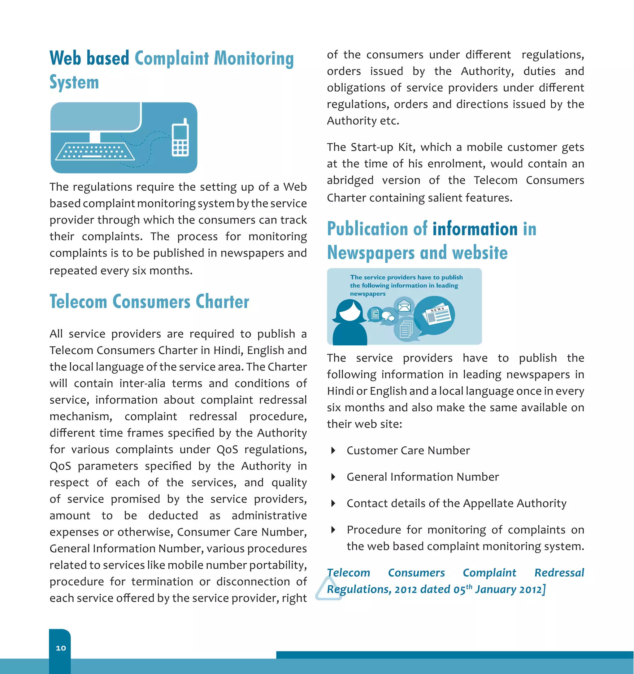 10
Web based Complaint Monitoring
System
The regulations require the setting up of a Web
based complaint monitoring system by the service
provider through which the consumers can track
their complaints. The process for monitoring
complaints is to be published in newspapers and
repeated every six months.
Telecom Consumers Charter
All service providers are required to publish a
Telecom Consumers Charter in Hindi, English and
the local language of the service area. The Charter
will contain inter-alia terms and conditions of
service, information about complaint redressal
mechanism, complaint redressal procedure,
different time frames specified by the Authority
for various complaints under QoS regulations,
QoS parameters specified by the Authority in
respect of each of the services, and quality
of service promised by the service providers,
amount to be deducted as administrative
expenses or otherwise, Consumer Care Number,
General Information Number, various procedures
related to services like mobile number portability,
procedure for termination or disconnection of
each service offered by the service provider, right
of the consumers under different regulations,
orders issued by the Authority, duties and
obligations of service providers under different
regulations, orders and directions issued by the
Authority etc.
The Start-up Kit, which a mobile customer gets
at the time of his enrolment, would contain an
abridged version of the Telecom Consumers
Charter containing salient features.
Publication of information in
Newspapers and website
The service providers have to publish the
following information in leading newspapers in
Hindi or English and a local language once in every
six months and also make the same available on
their web site:
Customer Care Number
General Information Number
Contact details of the Appellate Authority
Procedure for monitoring of complaints on
the web based complaint monitoring system.
Telecom Consumers Complaint Redressal
Regulations, 2012 dated 05th
January 2012]
 