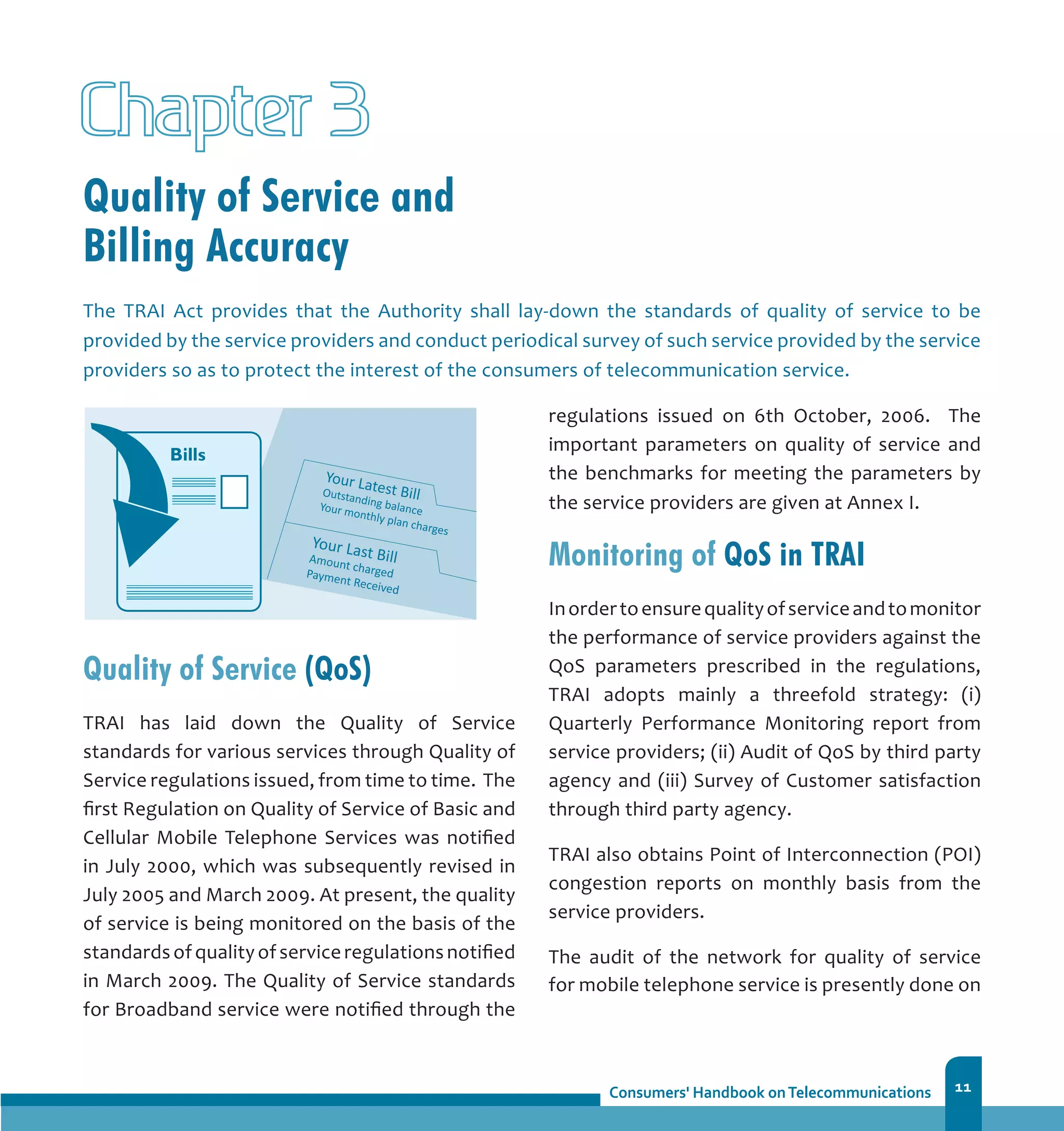 11
Quality of Service and
Billing Accuracy
Chapter 3
Quality of Service (QoS)
TRAI has laid down the Quality of Service
standards for various services through Quality of
Service regulations issued, from time to time. The
first Regulation on Quality of Service of Basic and
Cellular Mobile Telephone Services was notified
in July 2000, which was subsequently revised in
July 2005 and March 2009. At present, the quality
of service is being monitored on the basis of the
standardsofqualityofserviceregulationsnotified
in March 2009. The Quality of Service standards
for Broadband service were notified through the
The TRAI Act provides that the Authority shall lay-down the standards of quality of service to be
provided by the service providers and conduct periodical survey of such service provided by the service
providers so as to protect the interest of the consumers of telecommunication service.
regulations issued on 6th October, 2006. The
important parameters on quality of service and
the benchmarks for meeting the parameters by
the service providers are given at Annex I.
Monitoring of QoS in TRAI
Inordertoensurequalityofserviceandtomonitor
the performance of service providers against the
QoS parameters prescribed in the regulations,
TRAI adopts mainly a threefold strategy: (i)
Quarterly Performance Monitoring report from
service providers; (ii) Audit of QoS by third party
agency and (iii) Survey of Customer satisfaction
through third party agency.
TRAI also obtains Point of Interconnection (POI)
congestion reports on monthly basis from the
service providers.
The audit of the network for quality of service
for mobile telephone service is presently done on
 
