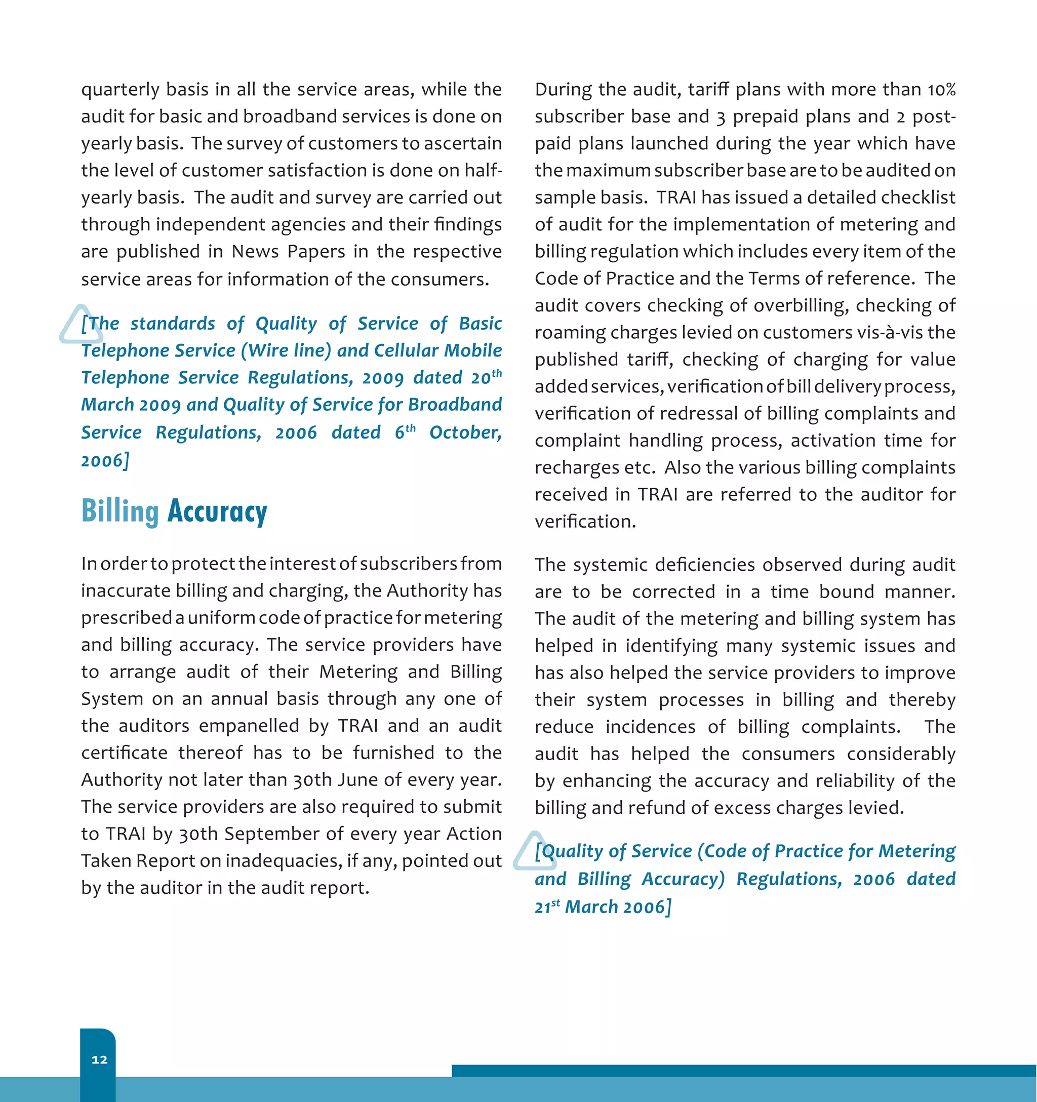 12
quarterly basis in all the service areas, while the
audit for basic and broadband services is done on
yearly basis. The survey of customers to ascertain
the level of customer satisfaction is done on half-
yearly basis. The audit and survey are carried out
through independent agencies and their findings
are published in News Papers in the respective
service areas for information of the consumers.
[The standards of Quality of Service of Basic
Telephone Service (Wire line) and Cellular Mobile
Telephone Service Regulations, 2009 dated 20th
March 2009 and Quality of Service for Broadband
Service Regulations, 2006 dated 6th
October,
2006]
Billing Accuracy
Inordertoprotecttheinterestofsubscribersfrom
inaccurate billing and charging, the Authority has
prescribedauniformcodeofpracticeformetering
and billing accuracy. The service providers have
to arrange audit of their Metering and Billing
System on an annual basis through any one of
the auditors empanelled by TRAI and an audit
certificate thereof has to be furnished to the
Authority not later than 30th June of every year.
The service providers are also required to submit
to TRAI by 30th September of every year Action
Taken Report on inadequacies, if any, pointed out
by the auditor in the audit report.
During the audit, tariff plans with more than 10%
subscriber base and 3 prepaid plans and 2 post-
paid plans launched during the year which have
themaximumsubscriberbasearetobeauditedon
sample basis. TRAI has issued a detailed checklist
of audit for the implementation of metering and
billing regulation which includes every item of the
Code of Practice and the Terms of reference. The
audit covers checking of overbilling, checking of
roaming charges levied on customers vis-à-vis the
published tariff, checking of charging for value
addedservices,verificationofbilldeliveryprocess,
verification of redressal of billing complaints and
complaint handling process, activation time for
recharges etc. Also the various billing complaints
received in TRAI are referred to the auditor for
verification.
The systemic deficiencies observed during audit
are to be corrected in a time bound manner.
The audit of the metering and billing system has
helped in identifying many systemic issues and
has also helped the service providers to improve
their system processes in billing and thereby
reduce incidences of billing complaints. The
audit has helped the consumers considerably
by enhancing the accuracy and reliability of the
billing and refund of excess charges levied.
[Quality of Service (Code of Practice for Metering
and Billing Accuracy) Regulations, 2006 dated
21st
March 2006]
 