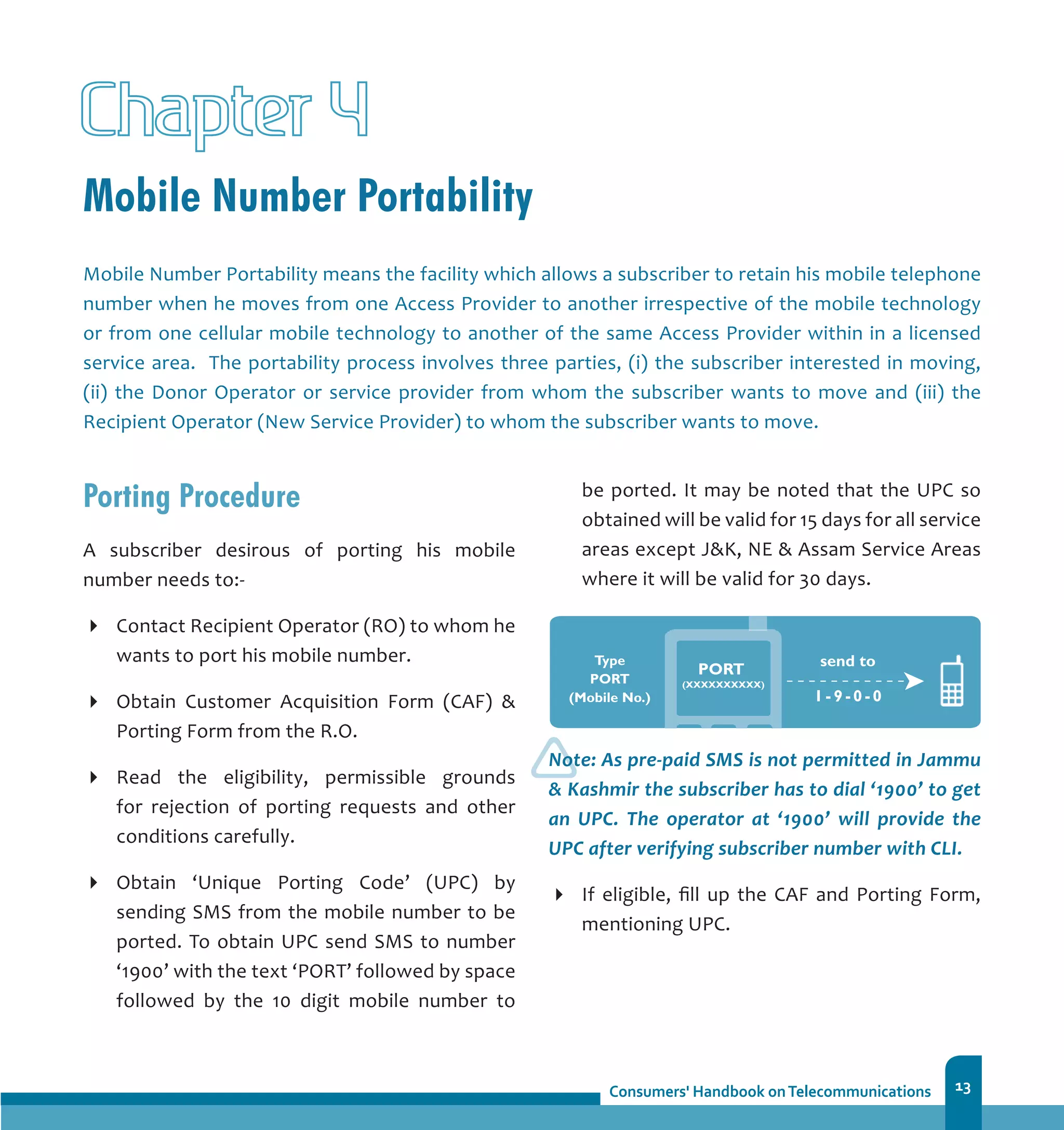 13
Mobile Number Portability
Chapter 4
Porting Procedure
A subscriber desirous of porting his mobile
number needs to:-
Contact Recipient Operator (RO) to whom he
wants to port his mobile number.
Obtain Customer Acquisition Form (CAF) 
Porting Form from the R.O.
Read the eligibility, permissible grounds
for rejection of porting requests and other
conditions carefully.
Obtain ‘Unique Porting Code’ (UPC) by
sending SMS from the mobile number to be
ported. To obtain UPC send SMS to number
‘1900’ with the text ‘PORT’ followed by space
followed by the 10 digit mobile number to
Mobile Number Portability means the facility which allows a subscriber to retain his mobile telephone
number when he moves from one Access Provider to another irrespective of the mobile technology
or from one cellular mobile technology to another of the same Access Provider within in a licensed
service area. The portability process involves three parties, (i) the subscriber interested in moving,
(ii) the Donor Operator or service provider from whom the subscriber wants to move and (iii) the
Recipient Operator (New Service Provider) to whom the subscriber wants to move.
be ported. It may be noted that the UPC so
obtained will be valid for 15 days for all service
areas except JK, NE  Assam Service Areas
where it will be valid for 30 days.
Note: As pre-paid SMS is not permitted in Jammu
 Kashmir the subscriber has to dial ‘1900’ to get
an UPC. The operator at ‘1900’ will provide the
UPC after verifying subscriber number with CLI.
If eligible, fill up the CAF and Porting Form,
mentioning UPC.
 