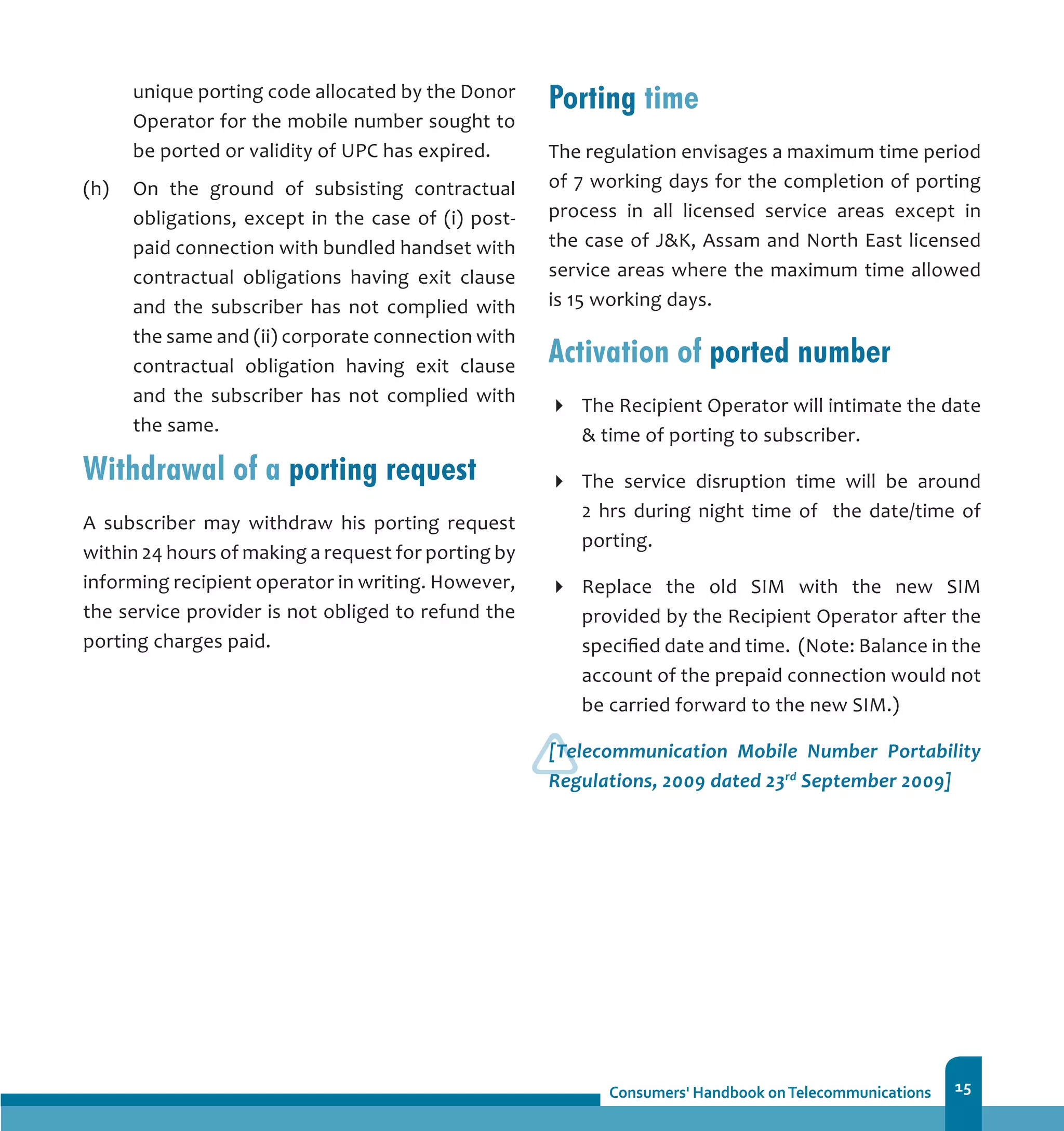 15
unique porting code allocated by the Donor
Operator for the mobile number sought to
be ported or validity of UPC has expired.
(h)	 On the ground of subsisting contractual
obligations, except in the case of (i) post-
paid connection with bundled handset with
contractual obligations having exit clause
and the subscriber has not complied with
the same and (ii) corporate connection with
contractual obligation having exit clause
and the subscriber has not complied with
the same.
Withdrawal of a porting request
A subscriber may withdraw his porting request
within 24 hours of making a request for porting by
informing recipient operator in writing. However,
the service provider is not obliged to refund the
porting charges paid.
Porting time
The regulation envisages a maximum time period
of 7 working days for the completion of porting
process in all licensed service areas except in
the case of JK, Assam and North East licensed
service areas where the maximum time allowed
is 15 working days.
Activation of ported number
The Recipient Operator will intimate the date
 time of porting to subscriber.
The service disruption time will be around
2 hrs during night time of the date/time of
porting.
Replace the old SIM with the new SIM
provided by the Recipient Operator after the
specified date and time. (Note: Balance in the
account of the prepaid connection would not
be carried forward to the new SIM.)
[Telecommunication Mobile Number Portability
Regulations, 2009 dated 23rd
September 2009]
 