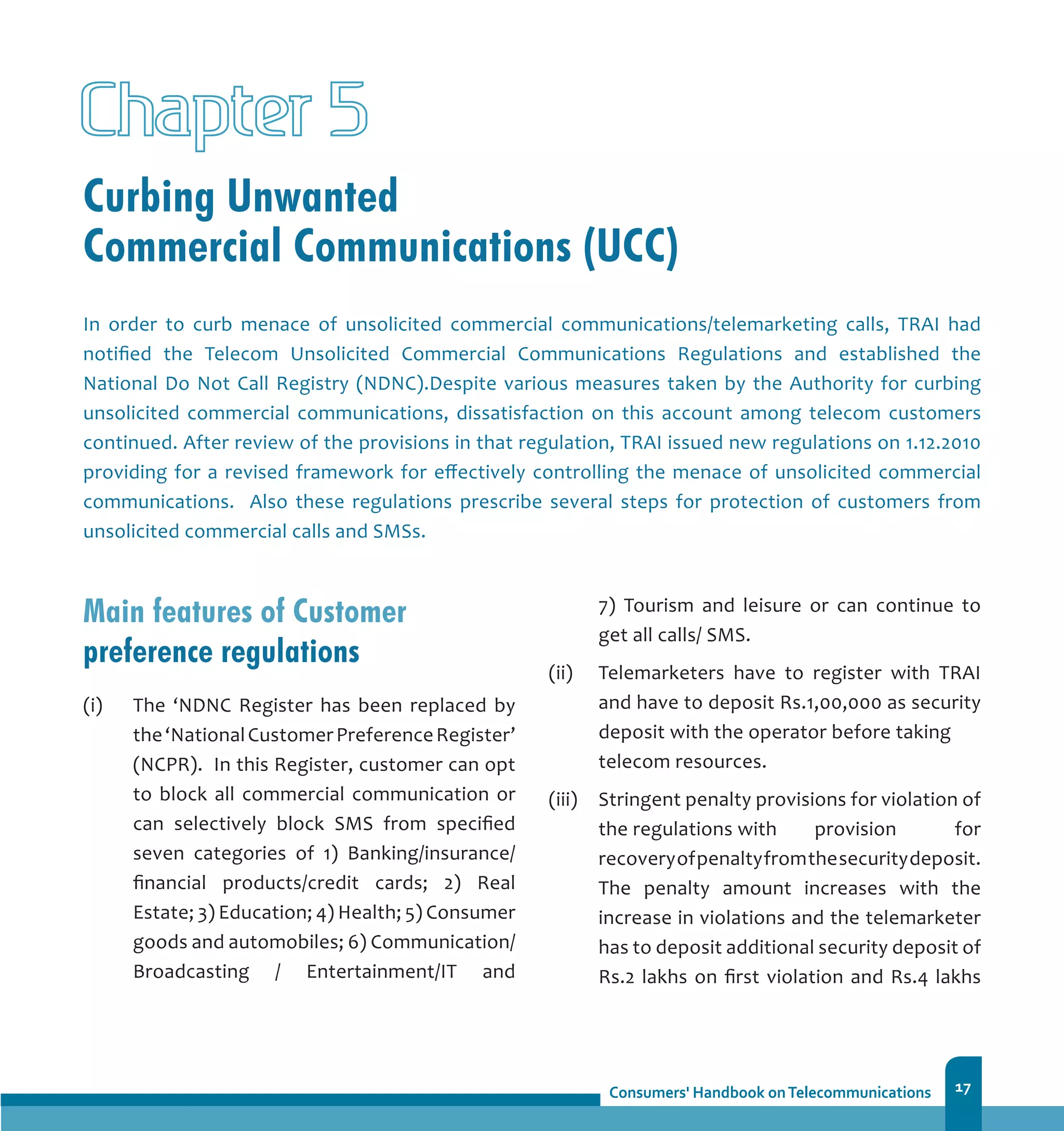 17
Curbing Unwanted
Commercial Communications (UCC)
Chapter 5
In order to curb menace of unsolicited commercial communications/telemarketing calls, TRAI had
notified the Telecom Unsolicited Commercial Communications Regulations and established the
National Do Not Call Registry (NDNC).Despite various measures taken by the Authority for curbing
unsolicited commercial communications, dissatisfaction on this account among telecom customers
continued. After review of the provisions in that regulation, TRAI issued new regulations on 1.12.2010
providing for a revised framework for effectively controlling the menace of unsolicited commercial
communications. Also these regulations prescribe several steps for protection of customers from
unsolicited commercial calls and SMSs.
Main features of Customer
preference regulations
(i)	 The ‘NDNC Register has been replaced by
the‘NationalCustomerPreferenceRegister’
(NCPR). In this Register, customer can opt
to block all commercial communication or
can selectively block SMS from specified
seven categories of 1) Banking/insurance/
financial products/credit cards; 2) Real
Estate; 3) Education; 4) Health; 5) Consumer
goods and automobiles; 6) Communication/
Broadcasting / Entertainment/IT and
7) Tourism and leisure or can continue to
get all calls/ SMS.
(ii) 	 Telemarketers have to register with TRAI
and have to deposit Rs.1,00,000 as security
deposit with the operator before taking 	
telecom resources.
(iii) 	 Stringent penalty provisions for violation of
the regulations with 	 provision for
recoveryofpenaltyfromthesecuritydeposit.
The penalty amount increases with the
increase in violations and the telemarketer
has to deposit additional security deposit of
Rs.2 lakhs on first violation and Rs.4 lakhs
 