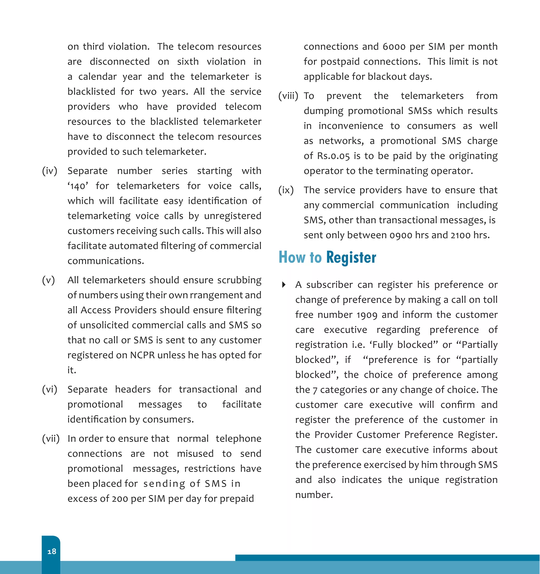 18
on third violation. The telecom resources
are disconnected on sixth violation in
a calendar year and the telemarketer is
blacklisted for two years. All the service
providers who have provided telecom
resources to the blacklisted telemarketer
have to disconnect the telecom resources
provided to such telemarketer.
(iv)	 Separate number series starting with
‘140’ for telemarketers for voice calls,
which will facilitate easy identification of
telemarketing voice calls by unregistered
customers receiving such calls. This will also
facilitate automated filtering of commercial
communications.
(v)	 All telemarketers should ensure scrubbing
of numbers using their own rrangement and
all Access Providers should ensure filtering
of unsolicited commercial calls and SMS so
that no call or SMS is sent to any customer
registered on NCPR unless he has opted for
it.
(vi)	 Separate headers for transactional and
promotional messages to facilitate
identification by consumers.
(vii)	 In order to ensure that 	 normal telephone
connections are not misused to send
promotional messages, restrictions have
been placed for 	sending of SMS in 	
excess of 200 per SIM per day for prepaid 	
connections and 6000 per SIM per month
for postpaid connections. This limit is not
applicable for blackout days.
(viii)	 To prevent the telemarketers from
dumping promotional SMSs which results
in inconvenience to consumers as well
as networks, a promotional SMS charge
of Rs.0.05 is to be paid by the originating
operator to the terminating operator.
(ix) 	 The service providers have to ensure that
any commercial 	communication including
SMS, other than transactional messages, is 	
sent only between 0900 hrs and 2100 hrs.
How to Register
A subscriber can register his preference or
change of preference by making a call on toll
free number 1909 and inform the customer
care executive regarding preference of
registration i.e. ‘Fully blocked” or “Partially
blocked”, if “preference is for “partially
blocked”, the choice of preference among
the 7 categories or any change of choice. The
customer care executive will confirm and
register the preference of the customer in
the Provider Customer Preference Register.
The customer care executive informs about
the preference exercised by him through SMS
and also indicates the unique registration
number.
 