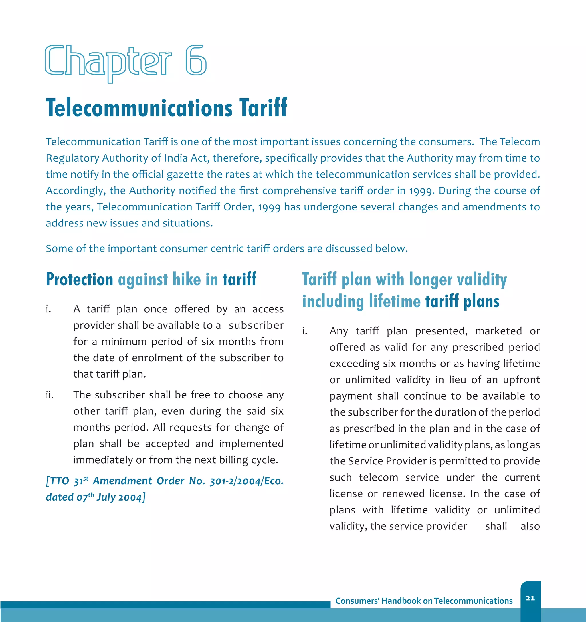 21
Telecommunications Tariff
Chapter
Telecommunication Tariff is one of the most important issues concerning the consumers. The Telecom
Regulatory Authority of India Act, therefore, specifically provides that the Authority may from time to
time notify in the official gazette the rates at which the telecommunication services shall be provided.
Accordingly, the Authority notified the first comprehensive tariff order in 1999. During the course of
the years, Telecommunication Tariff Order, 1999 has undergone several changes and amendments to
address new issues and situations.
Some of the important consumer centric tariff orders are discussed below.
Protection against hike in tariff
i.	 A tariff plan once offered by an access
provider shall be available to a 	 subscriber
for a minimum period of six months from
the date of enrolment of the subscriber to
that tariff plan.
ii.	 The subscriber shall be free to choose any
other tariff plan, even during the said six
months period. All requests for change of
plan shall be accepted and implemented
immediately or from the next billing cycle.
[TTO 31st
Amendment Order No. 301-2/2004/Eco.
dated 07th
July 2004]
Tariff plan with longer validity
including lifetime tariff plans
i.	 Any tariff plan presented, marketed or
offered as valid for any prescribed period
exceeding six months or as having lifetime
or unlimited validity in lieu of an upfront
payment shall continue to be available to
the subscriber for the duration of the period
as prescribed in the plan and in the case of
lifetimeorunlimitedvalidityplans,aslongas
the Service Provider is permitted to provide
such telecom service under the current
license or renewed license. In the case of
plans with lifetime validity or unlimited
validity, the service provider 	 shall also
6
 