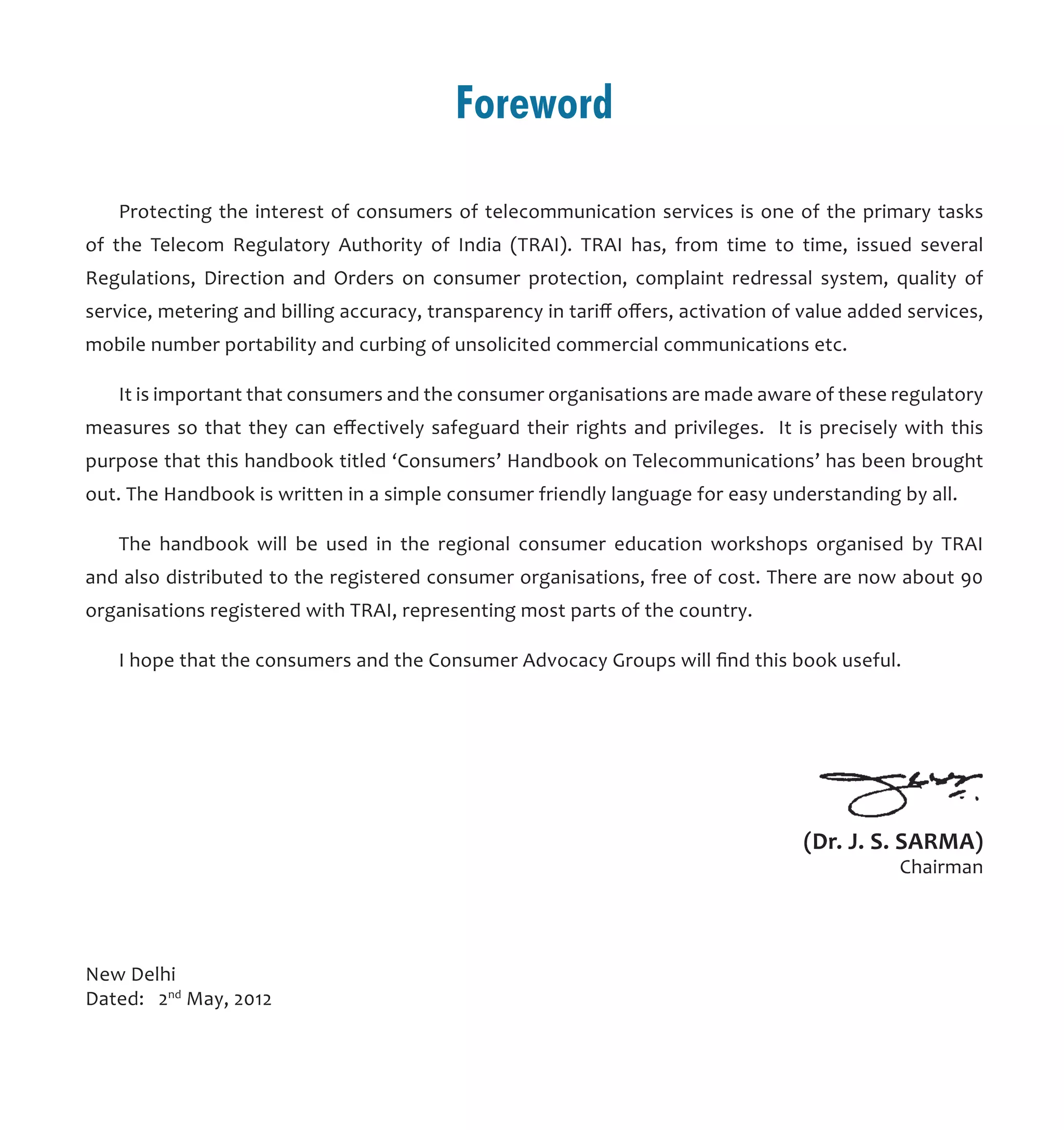 Foreword
Protecting the interest of consumers of telecommunication services is one of the primary tasks
of the Telecom Regulatory Authority of India (TRAI). TRAI has, from time to time, issued several
Regulations, Direction and Orders on consumer protection, complaint redressal system, quality of
service, metering and billing accuracy, transparency in tariff offers, activation of value added services,
mobile number portability and curbing of unsolicited commercial communications etc.
It is important that consumers and the consumer organisations are made aware of these regulatory
measures so that they can effectively safeguard their rights and privileges. It is precisely with this
purpose that this handbook titled ‘Consumers’ Handbook on Telecommunications’ has been brought
out. The Handbook is written in a simple consumer friendly language for easy understanding by all.
The handbook will be used in the regional consumer education workshops organised by TRAI
and also distributed to the registered consumer organisations, free of cost. There are now about 90
organisations registered with TRAI, representing most parts of the country.	
I hope that the consumers and the Consumer Advocacy Groups will find this book useful.
New Delhi
Dated: 2nd
May, 2012
(Dr. J. S. SARMA)
Chairman
 