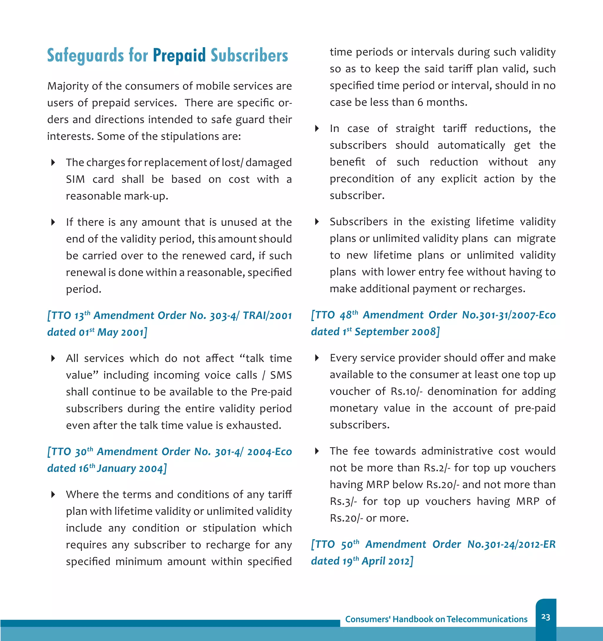 23
Safeguards for Prepaid Subscribers
Majority of the consumers of mobile services are
users of prepaid services. There are specific or-
ders and directions intended to safe guard their
interests. Some of the stipulations are:
The charges for replacement of lost/ damaged
SIM card shall be based on cost with a
reasonable mark-up.
If there is any amount that is unused at the
end of the validity period, 	this amount should
be carried over to the renewed card, if such
renewal is done within a reasonable, specified
period.
[TTO 13th
Amendment Order No. 303-4/ TRAI/2001
dated 01st
May 2001]
All services which do not affect “talk time
value” including incoming voice calls / SMS
shall continue to be available to the Pre-paid
subscribers during the entire validity period
even after the talk time value is exhausted.
[TTO 30th
Amendment Order No. 301-4/ 2004-Eco
dated 16th
January 2004]
Where the terms and conditions of any tariff
plan with lifetime validity or unlimited validity
include any condition or stipulation which
requires any subscriber to recharge for any
specified minimum amount within specified
time periods or intervals during such validity
so as to keep the said tariff plan valid, such
specified time period or interval, should in no
case be less than 6 months.
In case of straight tariff reductions, the
subscribers should automatically get the
benefit of such reduction without any
precondition of any explicit action by the
subscriber.
Subscribers in the existing lifetime validity
plans or unlimited validity 	plans can migrate
to new lifetime plans or unlimited validity
plans with lower entry fee without having to
make additional payment or recharges.
[TTO 48th
Amendment Order No.301-31/2007-Eco
dated 1st
September 2008]
Every service provider should offer and make
available to the consumer at least one top up
voucher of Rs.10/- denomination for adding
monetary value in the account of pre-paid
subscribers.
The fee towards administrative cost would
not be more than Rs.2/- for top up vouchers
having MRP below Rs.20/- and not more than
Rs.3/- for top up vouchers having MRP of
Rs.20/- or more.
[TTO 50th
Amendment Order No.301-24/2012-ER
dated 19th
April 2012]
 