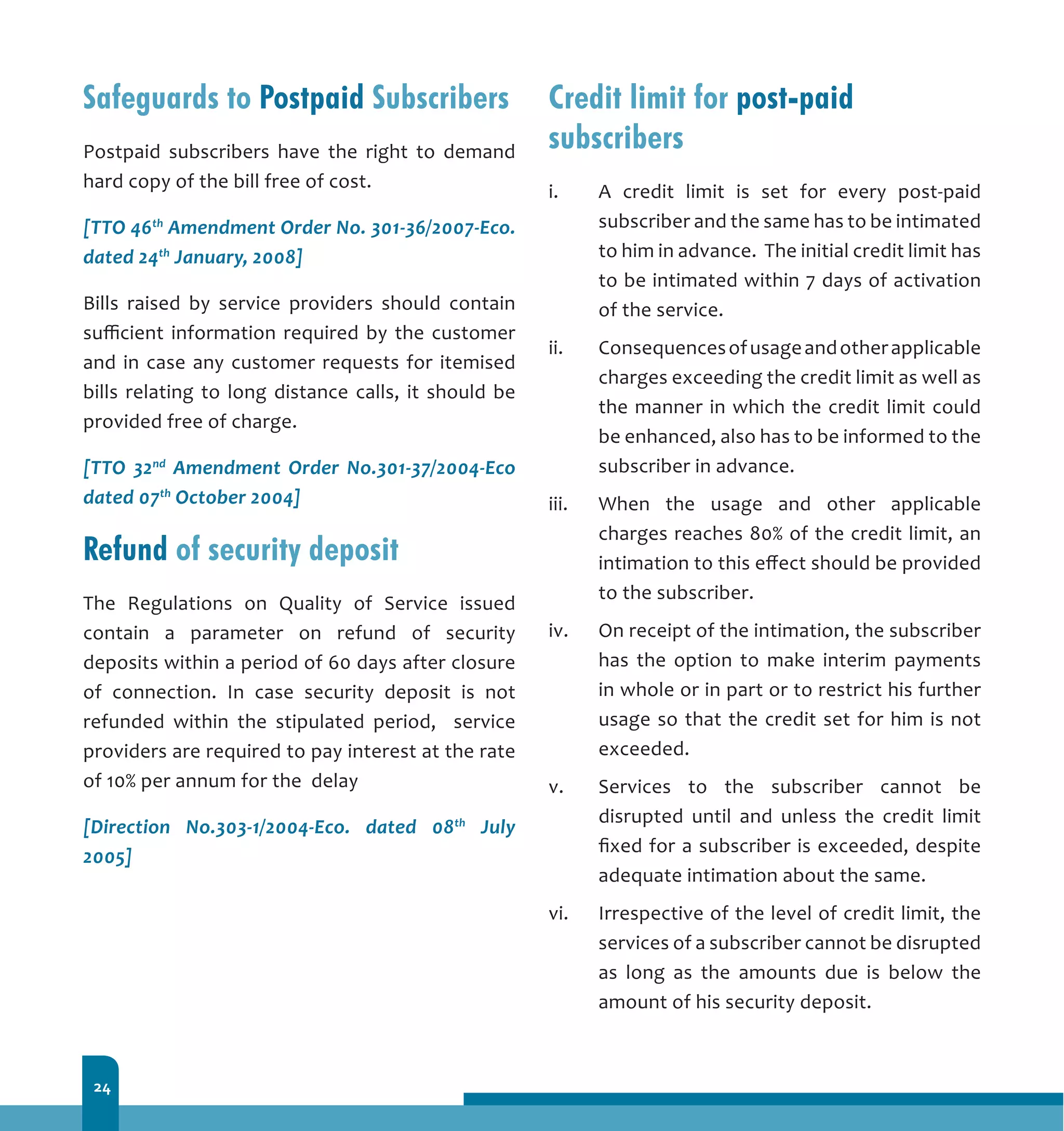 24
Safeguards to Postpaid Subscribers
Postpaid subscribers have the right to demand
hard copy of the bill free of cost.
[TTO 46th
Amendment Order No. 301-36/2007-Eco.
dated 24th
January, 2008]
Bills raised by service providers should contain
sufficient information required by the customer
and in case any customer requests for itemised
bills relating to long distance calls, it should be
provided free of charge.
[TTO 32nd
Amendment Order No.301-37/2004-Eco
dated 07th
October 2004]
Refund of security deposit
The Regulations on Quality of Service issued
contain a parameter on refund of security
deposits within a period of 60 days after closure
of connection. In case security deposit is not
refunded within the stipulated period, service
providers are required to pay interest at the rate
of 10% per annum for the delay
[Direction No.303-1/2004-Eco. dated 08th
July
2005]
Credit limit for post-paid
subscribers
i.	 A credit limit is set for every post-paid
subscriber and the same has to be intimated
to him in advance. The initial credit limit has
to be intimated within 7 days of activation
of the service.
ii.	 Consequencesofusageandotherapplicable
charges exceeding the credit limit as well as
the manner in which the credit limit could
be enhanced, also has to be informed to the
subscriber in advance.
iii.	 When the usage and other applicable
charges reaches 80% of the credit limit, an
intimation to this effect should be provided
to the subscriber.
iv.	 On receipt of the intimation, the subscriber
has the option to make interim payments
in whole or in part or to restrict his further
usage so that the credit set for him is not
exceeded.
v.	 Services to the subscriber cannot be
disrupted until and unless the credit limit
fixed for a subscriber is exceeded, despite
adequate intimation about the same.
vi.	 Irrespective of the level of credit limit, the
services of a subscriber cannot be disrupted
as long as the amounts due is below the
amount of his security deposit.
 