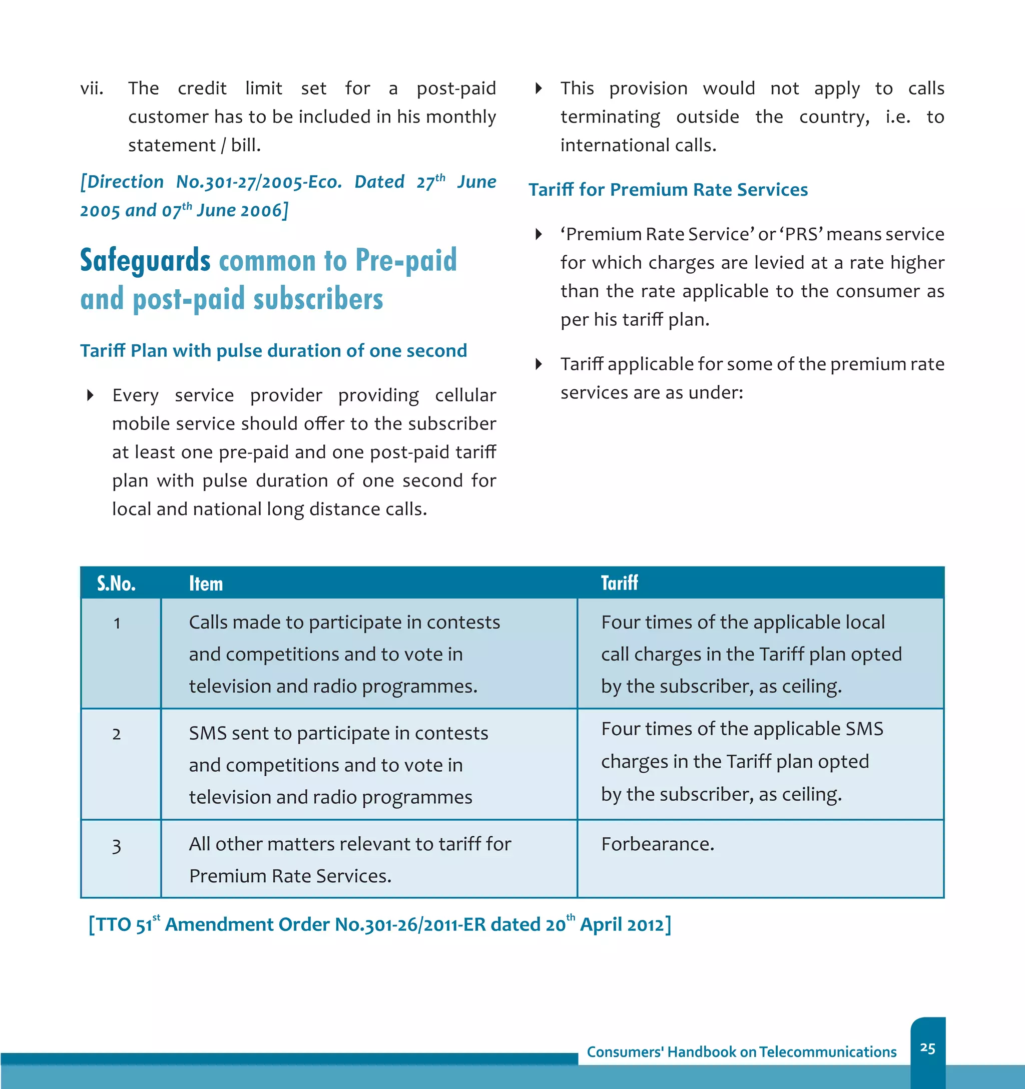 25
vii.	 The credit limit set for a post-paid
customer has to be included in his monthly
statement / bill.
[Direction No.301-27/2005-Eco. Dated 27th
June
2005 and 07th
June 2006]
Safeguards common to Pre-paid
and post-paid subscribers
Tariff Plan with pulse duration of one second
Every service provider providing cellular
mobile service should offer to the subscriber
at least one pre-paid and one post-paid tariff
plan with pulse duration of one second for
local and national long distance calls.
This provision would not apply to calls
terminating outside the country, i.e. to
international calls.
Tariff for Premium Rate Services
‘Premium Rate Service’ or ‘PRS’ means service
for which charges are levied at a rate higher
than the rate applicable to the consumer as
per his tariff plan.
Tariff applicable for some of the premium rate
services are as under:
 