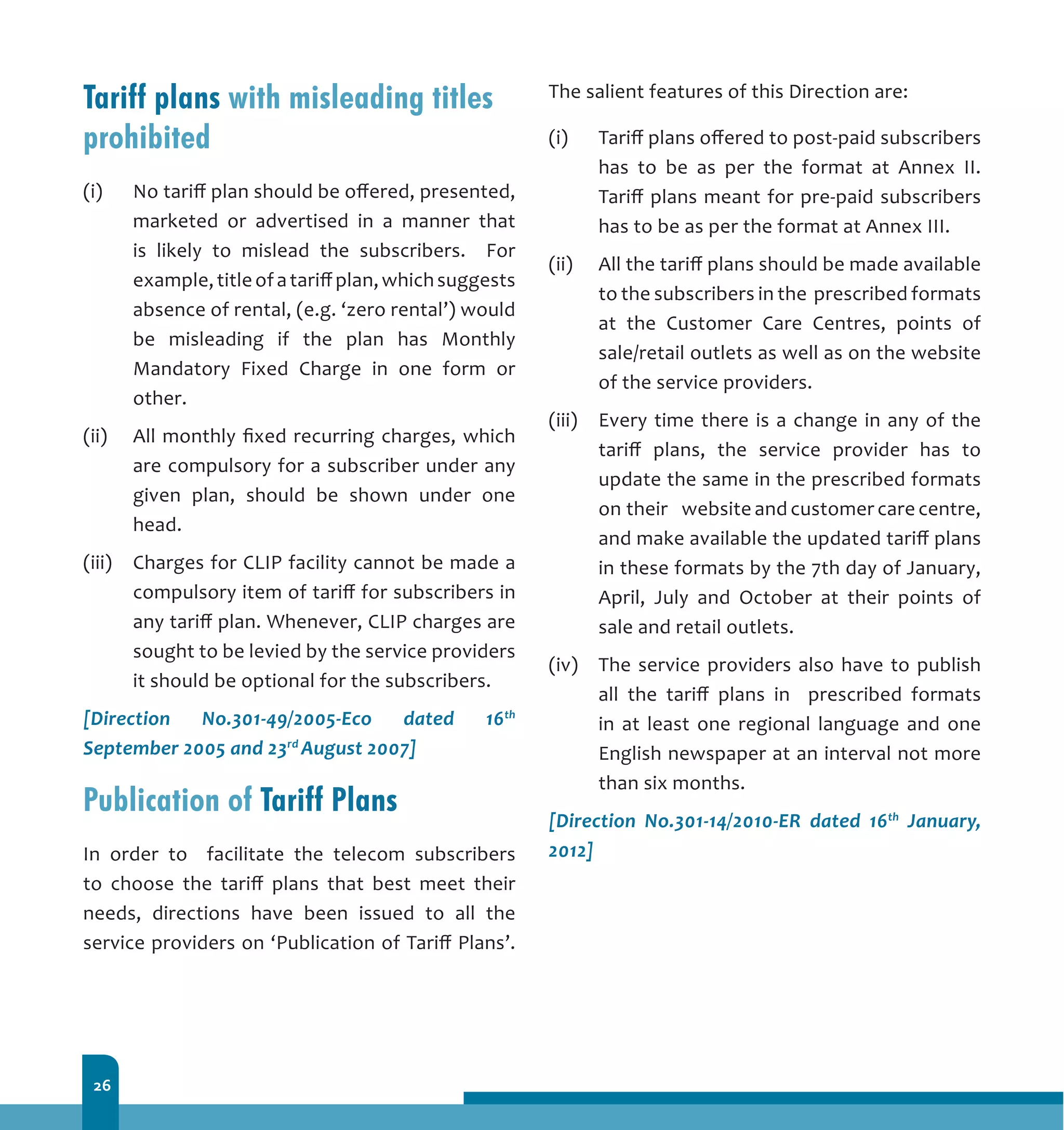 26
Tariff plans with misleading titles
prohibited
(i)	 No tariff plan should be offered, presented,
marketed or advertised in a manner that
is likely to mislead the subscribers. For
example,titleofatariffplan,whichsuggests
absence of rental, (e.g. ‘zero rental’) would
be misleading if the plan has Monthly
Mandatory Fixed Charge in one form or
other.
(ii)	 All monthly fixed recurring charges, which
are compulsory for a subscriber under any
given plan, should be shown under one
head.
(iii)	 Charges for CLIP facility cannot be made a
compulsory item of tariff for subscribers in
any tariff plan. Whenever, CLIP charges are
sought to be levied by the service providers
it should be optional for the subscribers.
[Direction No.301-49/2005-Eco dated 16th
September 2005 and 23rd
August 2007]
Publication of Tariff Plans
In order to facilitate the telecom subscribers
to choose the tariff plans that best meet their
needs, directions have been issued to all the
service providers on ‘Publication of Tariff Plans’.
The salient features of this Direction are:
(i) 	 Tariff plans offered to post-paid subscribers
has to be as per the format at Annex II.
Tariff plans meant for pre-paid subscribers
has to be as per the format at Annex III.
(ii) 	 All the tariff plans should be made available
to the subscribers in the prescribed formats
at the Customer Care Centres, points of
sale/retail outlets as well as on the website
of the service providers.
(iii) 	 Every time there is a change in any of the
tariff plans, the service provider has to
update the same in the prescribed formats
on their 	 website and customer care centre,
and make available the updated tariff plans
in these formats by the 7th day of January,
April, July and October at their points of
sale and retail outlets.
(iv) 	 The service providers also have to publish
all the tariff plans in prescribed formats
in at least one regional language and one
English newspaper at an interval not more
than six months.
[Direction No.301-14/2010-ER dated 16th
January,
2012]
 