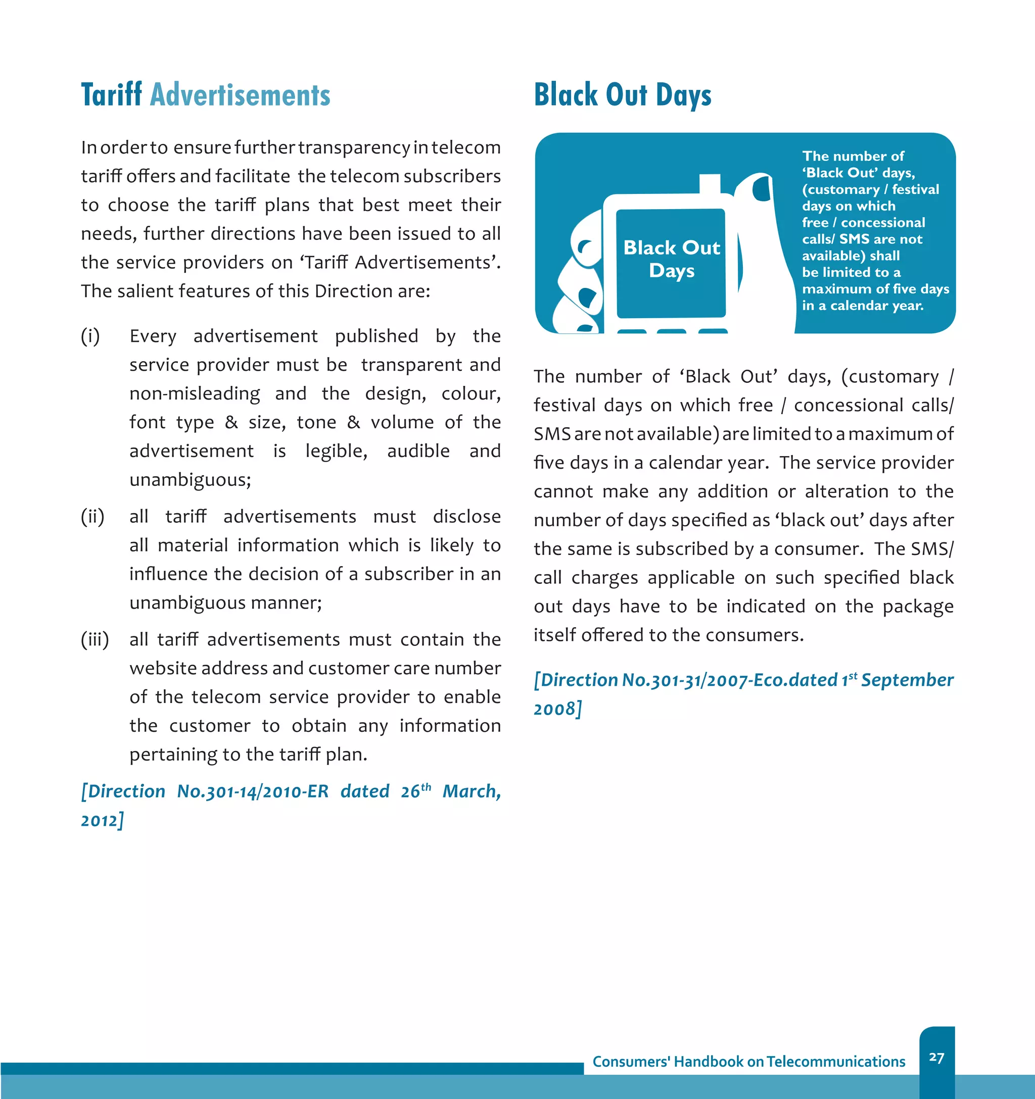 27
Tariff Advertisements
Inorderto ensurefurthertransparencyintelecom
tariff offers and facilitate the telecom subscribers
to choose the tariff plans that best meet their
needs, further directions have been issued to all
the service providers on ‘Tariff Advertisements’.
The salient features of this Direction are:
(i)	 Every advertisement published by the
service provider must be transparent and
non-misleading and the design, colour,
font type  size, tone  volume of the
advertisement is legible, audible and
unambiguous;
(ii)	 all tariff advertisements must disclose
all material information which is likely to
influence the decision of a subscriber in an
unambiguous manner;
(iii) 	 all tariff advertisements must contain the
website address and customer care number
of the telecom service provider to enable
the customer to obtain any information
pertaining to the tariff plan.
[Direction No.301-14/2010-ER dated 26th
March,
2012]
Black Out Days
The number of ‘Black Out’ days, (customary /
festival days on which free / concessional calls/
SMSarenotavailable)arelimitedtoamaximumof
five days in a calendar year. The service provider
cannot make any addition or alteration to the
number of days specified as ‘black out’ days after
the same is subscribed by a consumer. The SMS/
call charges applicable on such specified black
out days have to be indicated on the package
itself offered to the consumers.
[Direction No.301-31/2007-Eco.dated 1st
September
2008]
 