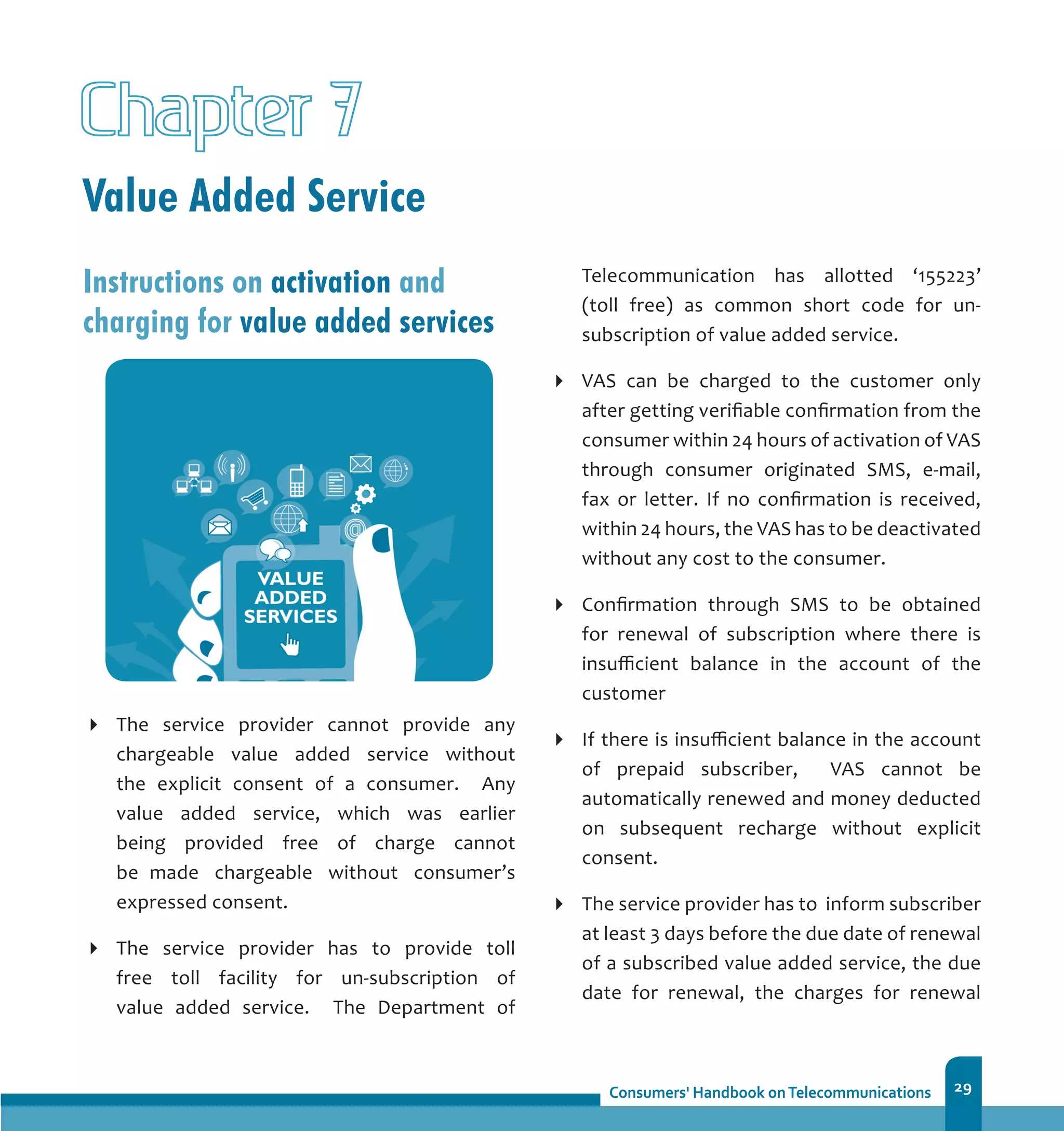 29
Value Added Service
Chapter 7
Instructions on activation and
charging for value added services
The service provider cannot provide any
chargeable value added service without
the explicit consent of a consumer. Any
value added service, which was earlier
being provided free of charge cannot
be 	made chargeable without consumer’s
expressed consent.
The service provider has to provide toll
free toll facility for un-subscription of
value added service. The Department of
Telecommunication has allotted ‘155223’
(toll free) as common short code for un-
subscription of value added service.
VAS can be charged to the customer only
after getting verifiable confirmation from the
consumer within 24 hours of activation of VAS
through consumer originated SMS, e-mail,
fax or letter. If no confirmation is received,
within 24 hours, the VAS has to be deactivated
without any cost to the consumer.
Confirmation through SMS to be obtained
for renewal of subscription where there is
insufficient balance in the account of the
customer
If there is insufficient balance in the account
of prepaid subscriber, VAS cannot be
automatically renewed and money deducted
on subsequent recharge without explicit
consent.	
The service provider has to inform subscriber
at least 3 days before the due date of renewal
of a subscribed value added service, the due
date for renewal, the charges for renewal
 