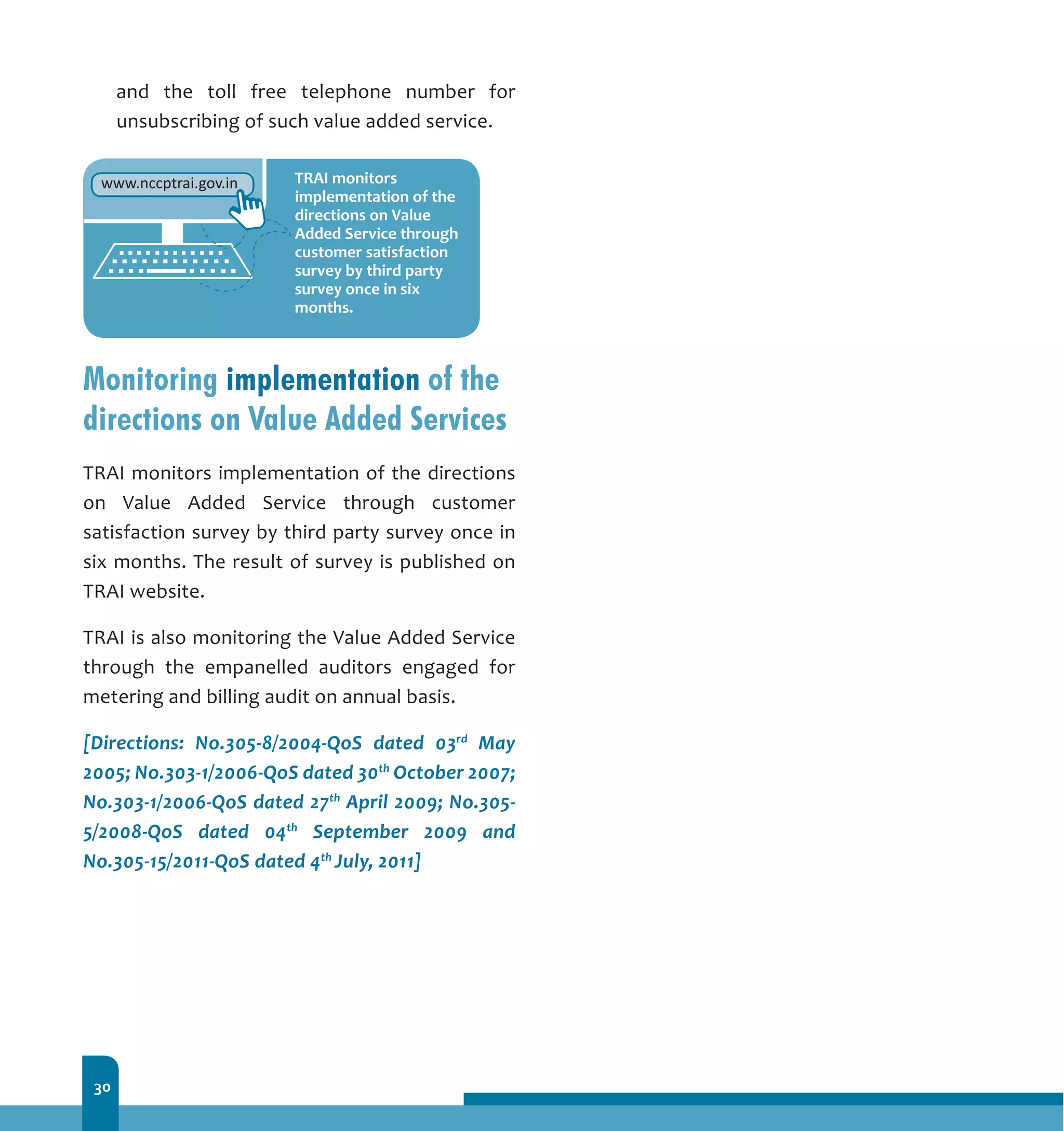 30
and the toll free telephone number for
unsubscribing of such value added service.
Monitoring implementation of the
directions on Value Added Services
TRAI monitors implementation of the directions
on Value Added Service through customer
satisfaction survey by third party survey once in
six months. The result of survey is published on
TRAI website.
TRAI is also monitoring the Value Added Service
through the empanelled auditors engaged for
metering and billing audit on annual basis.
[Directions: No.305-8/2004-QoS dated 03rd
May
2005; No.303-1/2006-QoS dated 30th
October 2007;
No.303-1/2006-QoS dated 27th
April 2009; No.305-
5/2008-QoS dated 04th
September 2009 and
No.305-15/2011-QoS dated 4th
July, 2011]
 