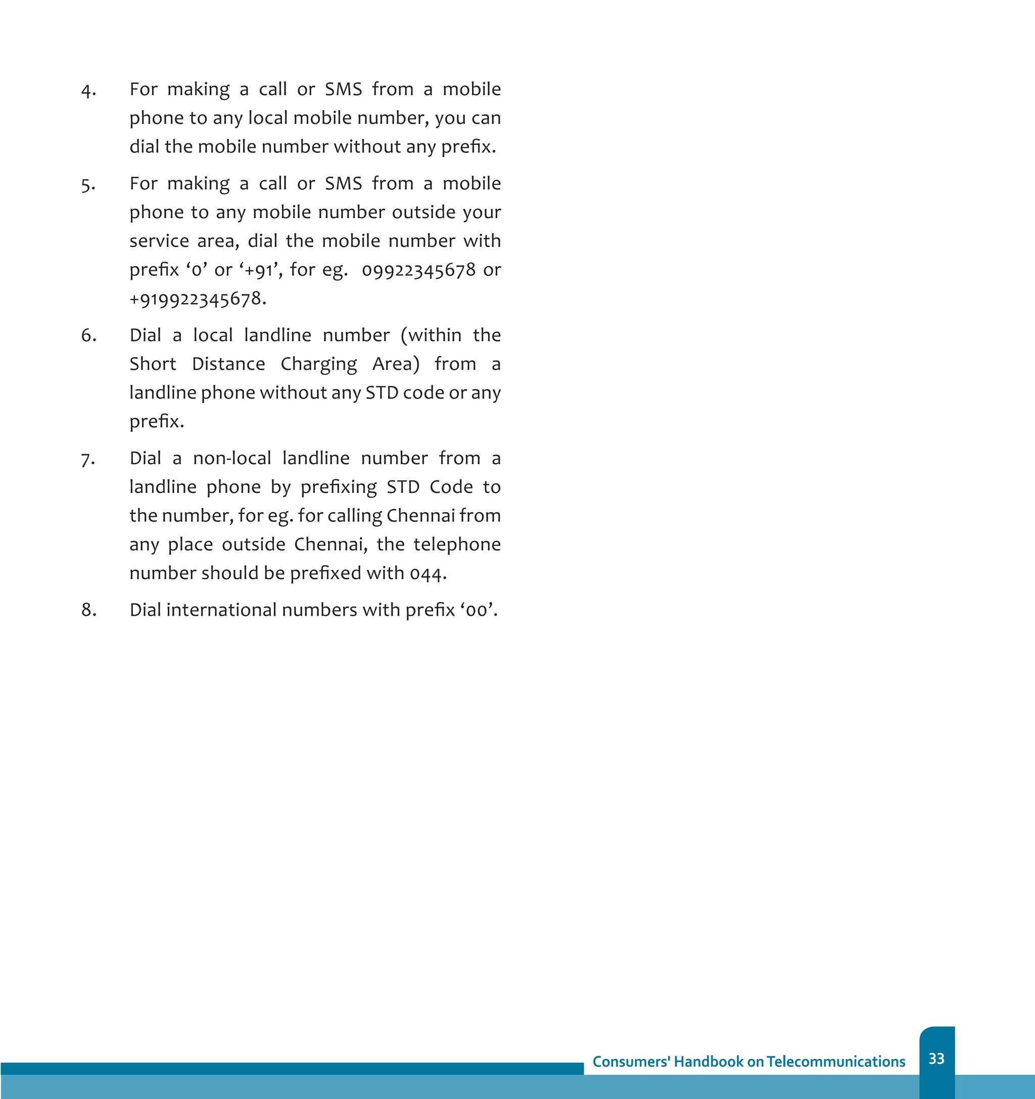 33
4. 	 For making a call or SMS from a mobile
phone to any local mobile number, you can
dial the mobile number without any prefix.
5. 	 For making a call or SMS from a mobile
phone to any mobile number outside your
service area, dial the mobile number with
prefix ‘0’ or ‘+91’, for eg. 09922345678 or
+919922345678.
6. 	 Dial a local landline number (within the
Short Distance Charging Area) from a
landline phone without any STD code or any
prefix.
7. 	 Dial a non-local landline number from a
landline phone by prefixing STD Code to
the number, for eg. for calling Chennai from
any place outside Chennai, the telephone
number should be prefixed with 044.
8. 	 Dial international numbers with prefix ‘00’.
 