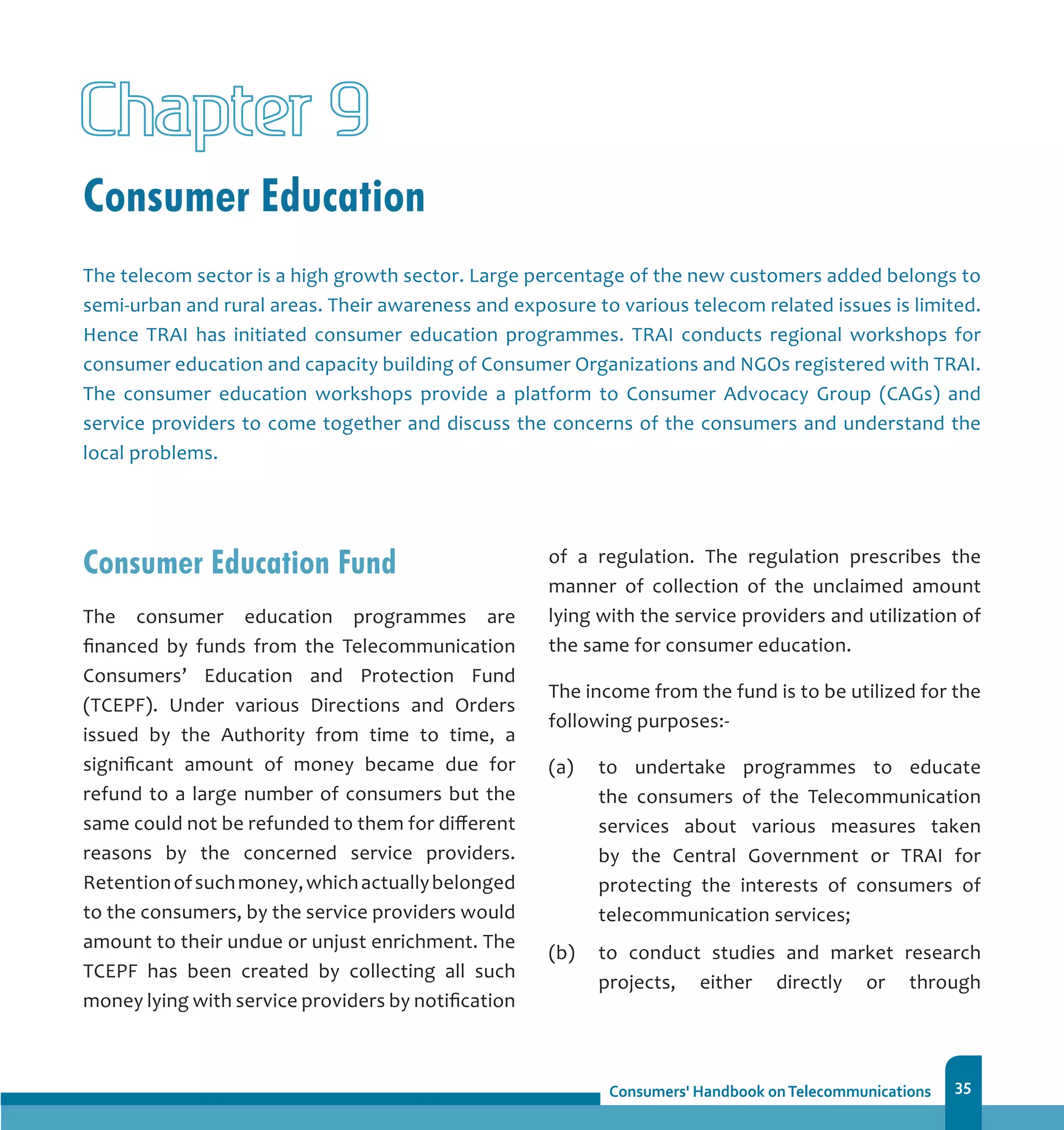 35
Consumer Education
Chapter 9
The telecom sector is a high growth sector. Large percentage of the new customers added belongs to
semi-urban and rural areas. Their awareness and exposure to various telecom related issues is limited.
Hence TRAI has initiated consumer education programmes. TRAI conducts regional workshops for
consumer education and capacity building of Consumer Organizations and NGOs registered with TRAI.
The consumer education workshops provide a platform to Consumer Advocacy Group (CAGs) and
service providers to come together and discuss the concerns of the consumers and understand the
local problems.
Consumer Education Fund
The consumer education programmes are
financed by funds from the Telecommunication
Consumers’ Education and Protection Fund
(TCEPF). Under various Directions and Orders
issued by the Authority from time to time, a
significant amount of money became due for
refund to a large number of consumers but the
same could not be refunded to them for different
reasons by the concerned service providers.
Retentionofsuchmoney,whichactuallybelonged
to the consumers, by the service providers would
amount to their undue or unjust enrichment. The
TCEPF has been created by collecting all such
money lying with service providers by notification
of a regulation. The regulation prescribes the
manner of collection of the unclaimed amount
lying with the service providers and utilization of
the same for consumer education.
The income from the fund is to be utilized for the
following purposes:-
(a)	 to undertake programmes to educate
the consumers of the Telecommunication
services about various measures taken
by the Central Government or TRAI for
protecting the interests of consumers of
telecommunication services;
(b)	 to conduct studies and market research
projects, either directly or through
 