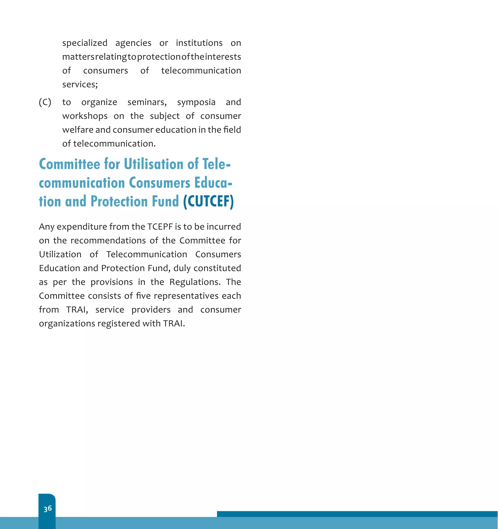 36
specialized agencies or institutions on
mattersrelatingtoprotectionoftheinterests
of consumers of telecommunication
services;
(C)	 to organize seminars, symposia and
workshops on the subject of consumer
welfare and consumer education in the field
of telecommunication.
Committee for Utilisation of Tele-
communication Consumers Educa-
tion and Protection Fund (CUTCEF)
Any expenditure from the TCEPF is to be incurred
on the recommendations of the Committee for
Utilization of Telecommunication Consumers
Education and Protection Fund, duly constituted
as per the provisions in the Regulations. The
Committee consists of five representatives each
from TRAI, service providers and consumer
organizations registered with TRAI.
 